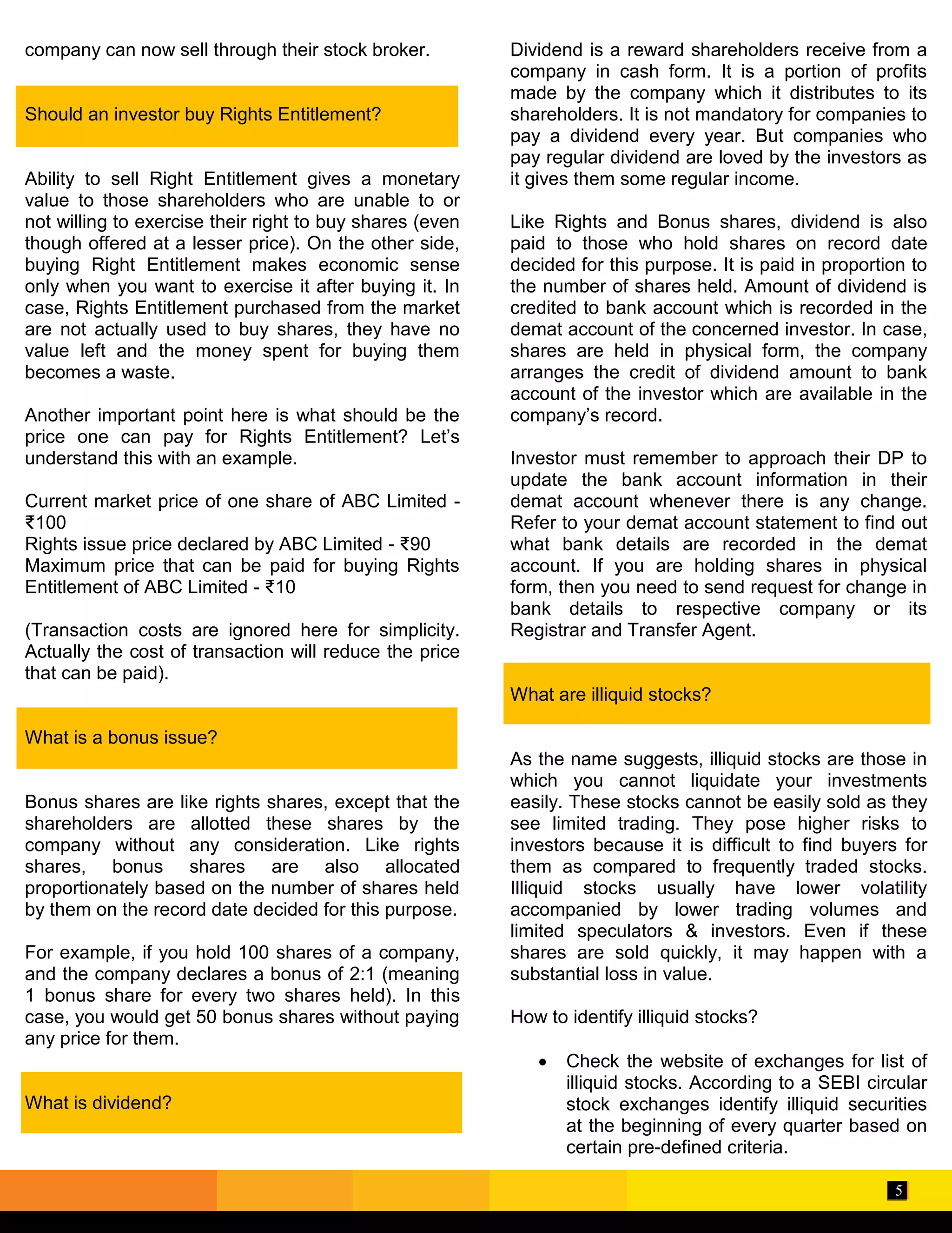 5
company can now sell through their stock broker.
Should an investor buy Rights Entitlement?
Ability to sell Right Entitlement gives a monetary
value to those shareholders who are unable to or
not willing to exercise their right to buy shares (even
though offered at a lesser price). On the other side,
buying Right Entitlement makes economic sense
only when you want to exercise it after buying it. In
case, Rights Entitlement purchased from the market
are not actually used to buy shares, they have no
value left and the money spent for buying them
becomes a waste.
Another important point here is what should be the
price one can pay for Rights Entitlement? Let’s
understand this with an example.
Current market price of one share of ABC Limited -
₹100
Rights issue price declared by ABC Limited - ₹90
Maximum price that can be paid for buying Rights
Entitlement of ABC Limited - ₹10
(Transaction costs are ignored here for simplicity.
Actually the cost of transaction will reduce the price
that can be paid).
What is a bonus issue?
Bonus shares are like rights shares, except that the
shareholders are allotted these shares by the
company without any consideration. Like rights
shares, bonus shares are also allocated
proportionately based on the number of shares held
by them on the record date decided for this purpose.
For example, if you hold 100 shares of a company,
and the company declares a bonus of 2:1 (meaning
1 bonus share for every two shares held). In this
case, you would get 50 bonus shares without paying
any price for them.
What is dividend?
Dividend is a reward shareholders receive from a
company in cash form. It is a portion of profits
made by the company which it distributes to its
shareholders. It is not mandatory for companies to
pay a dividend every year. But companies who
pay regular dividend are loved by the investors as
it gives them some regular income.
Like Rights and Bonus shares, dividend is also
paid to those who hold shares on record date
decided for this purpose. It is paid in proportion to
the number of shares held. Amount of dividend is
credited to bank account which is recorded in the
demat account of the concerned investor. In case,
shares are held in physical form, the company
arranges the credit of dividend amount to bank
account of the investor which are available in the
company’s record.
Investor must remember to approach their DP to
update the bank account information in their
demat account whenever there is any change.
Refer to your demat account statement to find out
what bank details are recorded in the demat
account. If you are holding shares in physical
form, then you need to send request for change in
bank details to respective company or its
Registrar and Transfer Agent.
What are illiquid stocks?
As the name suggests, illiquid stocks are those in
which you cannot liquidate your investments
easily. These stocks cannot be easily sold as they
see limited trading. They pose higher risks to
investors because it is difficult to find buyers for
them as compared to frequently traded stocks.
Illiquid stocks usually have lower volatility
accompanied by lower trading volumes and
limited speculators & investors. Even if these
shares are sold quickly, it may happen with a
substantial loss in value.
How to identify illiquid stocks?
 Check the website of exchanges for list of
illiquid stocks. According to a SEBI circular
stock exchanges identify illiquid securities
at the beginning of every quarter based on
certain pre-defined criteria.
 