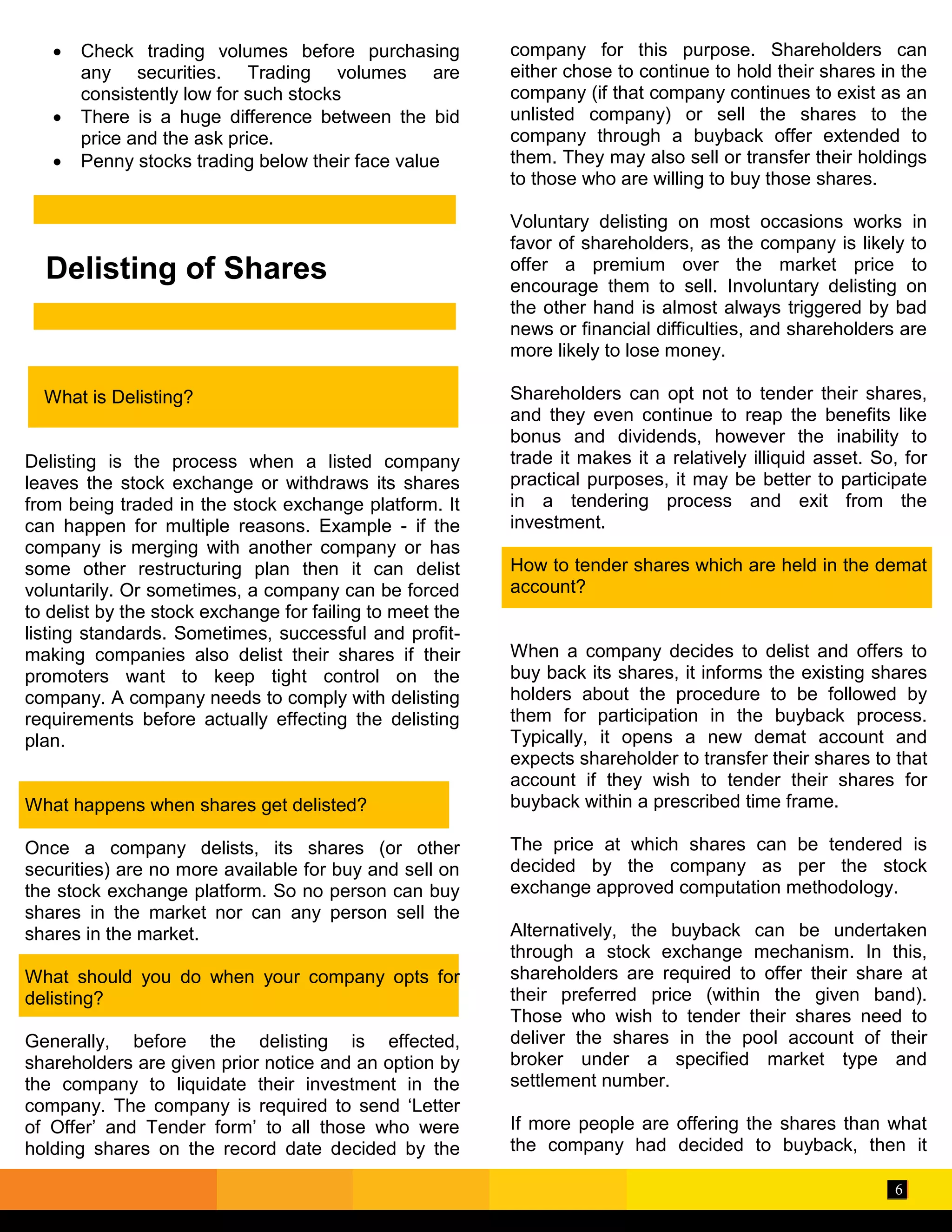 6
Delisting of Shares
 Check trading volumes before purchasing
any securities. Trading volumes are
consistently low for such stocks
 There is a huge difference between the bid
price and the ask price.
 Penny stocks trading below their face value
What is Delisting?
Delisting is the process when a listed company
leaves the stock exchange or withdraws its shares
from being traded in the stock exchange platform. It
can happen for multiple reasons. Example - if the
company is merging with another company or has
some other restructuring plan then it can delist
voluntarily. Or sometimes, a company can be forced
to delist by the stock exchange for failing to meet the
listing standards. Sometimes, successful and profit-
making companies also delist their shares if their
promoters want to keep tight control on the
company. A company needs to comply with delisting
requirements before actually effecting the delisting
plan.
What happens when shares get delisted?
Once a company delists, its shares (or other
securities) are no more available for buy and sell on
the stock exchange platform. So no person can buy
shares in the market nor can any person sell the
shares in the market.
What should you do when your company opts for
delisting?
Generally, before the delisting is effected,
shareholders are given prior notice and an option by
the company to liquidate their investment in the
company. The company is required to send ‘Letter
of Offer’ and Tender form’ to all those who were
holding shares on the record date decided by the
company for this purpose. Shareholders can
either chose to continue to hold their shares in the
company (if that company continues to exist as an
unlisted company) or sell the shares to the
company through a buyback offer extended to
them. They may also sell or transfer their holdings
to those who are willing to buy those shares.
Voluntary delisting on most occasions works in
favor of shareholders, as the company is likely to
offer a premium over the market price to
encourage them to sell. Involuntary delisting on
the other hand is almost always triggered by bad
news or financial difficulties, and shareholders are
more likely to lose money.
Shareholders can opt not to tender their shares,
and they even continue to reap the benefits like
bonus and dividends, however the inability to
trade it makes it a relatively illiquid asset. So, for
practical purposes, it may be better to participate
in a tendering process and exit from the
investment.
How to tender shares which are held in the demat
account?
When a company decides to delist and offers to
buy back its shares, it informs the existing shares
holders about the procedure to be followed by
them for participation in the buyback process.
Typically, it opens a new demat account and
expects shareholder to transfer their shares to that
account if they wish to tender their shares for
buyback within a prescribed time frame.
The price at which shares can be tendered is
decided by the company as per the stock
exchange approved computation methodology.
Alternatively, the buyback can be undertaken
through a stock exchange mechanism. In this,
shareholders are required to offer their share at
their preferred price (within the given band).
Those who wish to tender their shares need to
deliver the shares in the pool account of their
broker under a specified market type and
settlement number.
If more people are offering the shares than what
the company had decided to buyback, then it
 