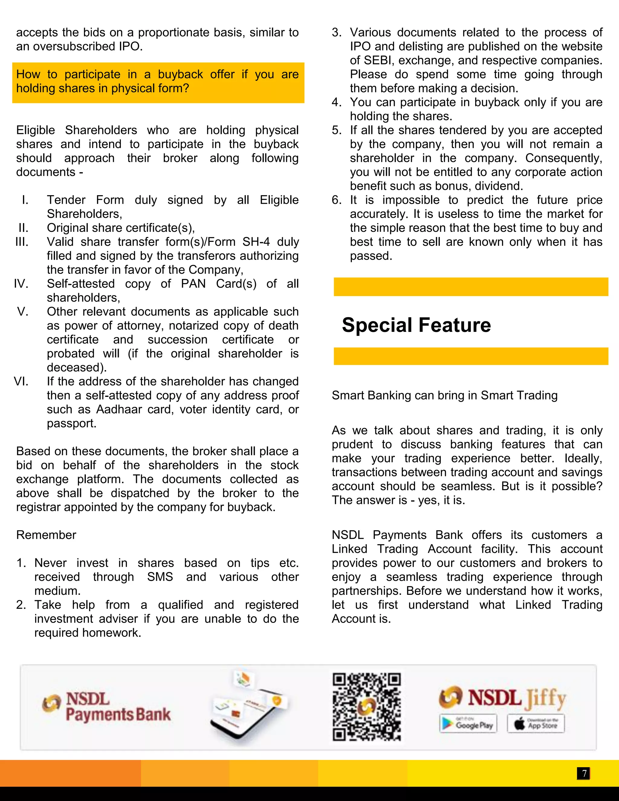 7
Special Feature
accepts the bids on a proportionate basis, similar to
an oversubscribed IPO.
How to participate in a buyback offer if you are
holding shares in physical form?
Eligible Shareholders who are holding physical
shares and intend to participate in the buyback
should approach their broker along following
documents -
I. Tender Form duly signed by all Eligible
Shareholders,
II. Original share certificate(s),
III. Valid share transfer form(s)/Form SH-4 duly
filled and signed by the transferors authorizing
the transfer in favor of the Company,
IV. Self-attested copy of PAN Card(s) of all
shareholders,
V. Other relevant documents as applicable such
as power of attorney, notarized copy of death
certificate and succession certificate or
probated will (if the original shareholder is
deceased).
VI. If the address of the shareholder has changed
then a self-attested copy of any address proof
such as Aadhaar card, voter identity card, or
passport.
Based on these documents, the broker shall place a
bid on behalf of the shareholders in the stock
exchange platform. The documents collected as
above shall be dispatched by the broker to the
registrar appointed by the company for buyback.
Remember
1. Never invest in shares based on tips etc.
received through SMS and various other
medium.
2. Take help from a qualified and registered
investment adviser if you are unable to do the
required homework.
3. Various documents related to the process of
IPO and delisting are published on the website
of SEBI, exchange, and respective companies.
Please do spend some time going through
them before making a decision.
4. You can participate in buyback only if you are
holding the shares.
5. If all the shares tendered by you are accepted
by the company, then you will not remain a
shareholder in the company. Consequently,
you will not be entitled to any corporate action
benefit such as bonus, dividend.
6. It is impossible to predict the future price
accurately. It is useless to time the market for
the simple reason that the best time to buy and
best time to sell are known only when it has
passed.
Smart Banking can bring in Smart Trading
As we talk about shares and trading, it is only
prudent to discuss banking features that can
make your trading experience better. Ideally,
transactions between trading account and savings
account should be seamless. But is it possible?
The answer is - yes, it is.
NSDL Payments Bank offers its customers a
Linked Trading Account facility. This account
provides power to our customers and brokers to
enjoy a seamless trading experience through
partnerships. Before we understand how it works,
let us first understand what Linked Trading
Account is.
 