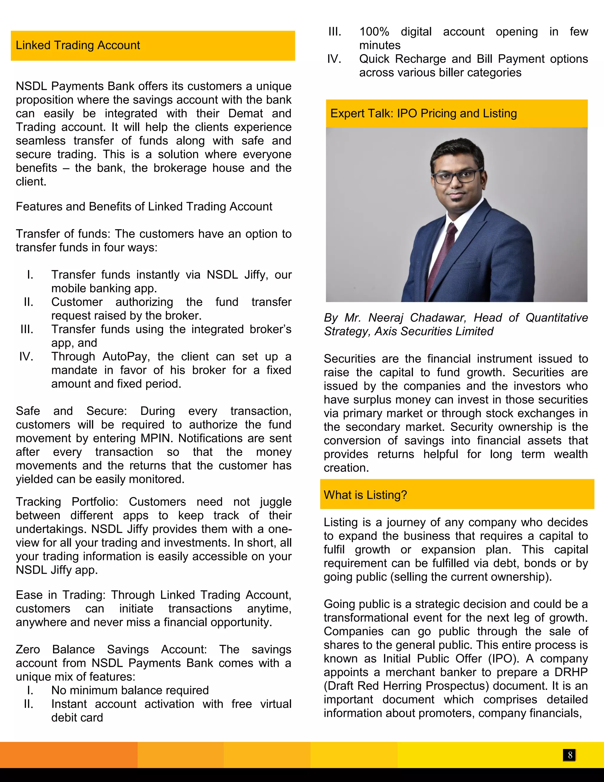 8
Linked Trading Account
NSDL Payments Bank offers its customers a unique
proposition where the savings account with the bank
can easily be integrated with their Demat and
Trading account. It will help the clients experience
seamless transfer of funds along with safe and
secure trading. This is a solution where everyone
benefits – the bank, the brokerage house and the
client.
Features and Benefits of Linked Trading Account
Transfer of funds: The customers have an option to
transfer funds in four ways:
I. Transfer funds instantly via NSDL Jiffy, our
mobile banking app.
II. Customer authorizing the fund transfer
request raised by the broker.
III. Transfer funds using the integrated broker’s
app, and
IV. Through AutoPay, the client can set up a
mandate in favor of his broker for a fixed
amount and fixed period.
Safe and Secure: During every transaction,
customers will be required to authorize the fund
movement by entering MPIN. Notifications are sent
after every transaction so that the money
movements and the returns that the customer has
yielded can be easily monitored.
Tracking Portfolio: Customers need not juggle
between different apps to keep track of their
undertakings. NSDL Jiffy provides them with a one-
view for all your trading and investments. In short, all
your trading information is easily accessible on your
NSDL Jiffy app.
Ease in Trading: Through Linked Trading Account,
customers can initiate transactions anytime,
anywhere and never miss a financial opportunity.
Zero Balance Savings Account: The savings
account from NSDL Payments Bank comes with a
unique mix of features:
I. No minimum balance required
II. Instant account activation with free virtual
debit card
III. 100% digital account opening in few
minutes
IV. Quick Recharge and Bill Payment options
across various biller categories
Expert Talk: IPO Pricing and Listing
By Mr. Neeraj Chadawar, Head of Quantitative
Strategy, Axis Securities Limited
Securities are the financial instrument issued to
raise the capital to fund growth. Securities are
issued by the companies and the investors who
have surplus money can invest in those securities
via primary market or through stock exchanges in
the secondary market. Security ownership is the
conversion of savings into financial assets that
provides returns helpful for long term wealth
creation.
What is Listing?
Listing is a journey of any company who decides
to expand the business that requires a capital to
fulfil growth or expansion plan. This capital
requirement can be fulfilled via debt, bonds or by
going public (selling the current ownership).
Going public is a strategic decision and could be a
transformational event for the next leg of growth.
Companies can go public through the sale of
shares to the general public. This entire process is
known as Initial Public Offer (IPO). A company
appoints a merchant banker to prepare a DRHP
(Draft Red Herring Prospectus) document. It is an
important document which comprises detailed
information about promoters, company financials,
 
