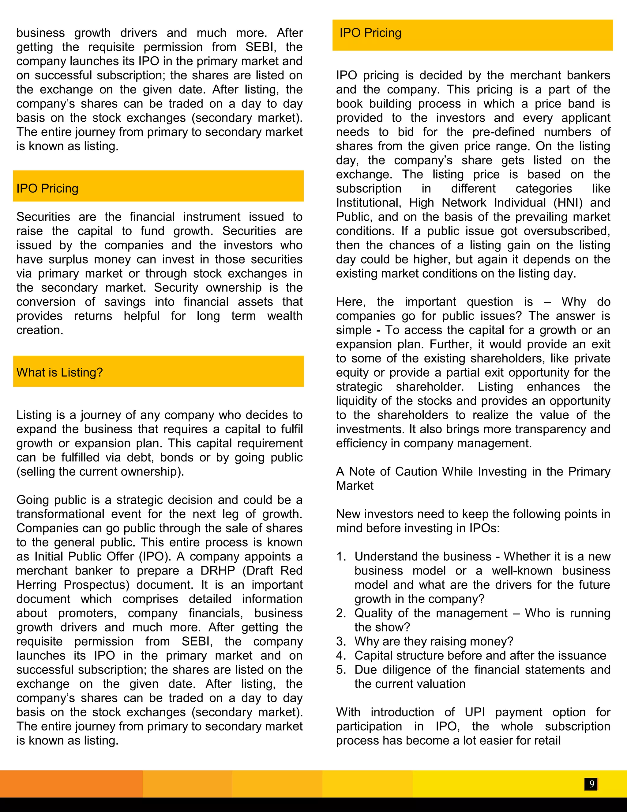 9
business growth drivers and much more. After
getting the requisite permission from SEBI, the
company launches its IPO in the primary market and
on successful subscription; the shares are listed on
the exchange on the given date. After listing, the
company’s shares can be traded on a day to day
basis on the stock exchanges (secondary market).
The entire journey from primary to secondary market
is known as listing.
IPO Pricing
Securities are the financial instrument issued to
raise the capital to fund growth. Securities are
issued by the companies and the investors who
have surplus money can invest in those securities
via primary market or through stock exchanges in
the secondary market. Security ownership is the
conversion of savings into financial assets that
provides returns helpful for long term wealth
creation.
What is Listing?
Listing is a journey of any company who decides to
expand the business that requires a capital to fulfil
growth or expansion plan. This capital requirement
can be fulfilled via debt, bonds or by going public
(selling the current ownership).
Going public is a strategic decision and could be a
transformational event for the next leg of growth.
Companies can go public through the sale of shares
to the general public. This entire process is known
as Initial Public Offer (IPO). A company appoints a
merchant banker to prepare a DRHP (Draft Red
Herring Prospectus) document. It is an important
document which comprises detailed information
about promoters, company financials, business
growth drivers and much more. After getting the
requisite permission from SEBI, the company
launches its IPO in the primary market and on
successful subscription; the shares are listed on the
exchange on the given date. After listing, the
company’s shares can be traded on a day to day
basis on the stock exchanges (secondary market).
The entire journey from primary to secondary market
is known as listing.
IPO Pricing
IPO pricing is decided by the merchant bankers
and the company. This pricing is a part of the
book building process in which a price band is
provided to the investors and every applicant
needs to bid for the pre-defined numbers of
shares from the given price range. On the listing
day, the company’s share gets listed on the
exchange. The listing price is based on the
subscription in different categories like
Institutional, High Network Individual (HNI) and
Public, and on the basis of the prevailing market
conditions. If a public issue got oversubscribed,
then the chances of a listing gain on the listing
day could be higher, but again it depends on the
existing market conditions on the listing day.
Here, the important question is – Why do
companies go for public issues? The answer is
simple - To access the capital for a growth or an
expansion plan. Further, it would provide an exit
to some of the existing shareholders, like private
equity or provide a partial exit opportunity for the
strategic shareholder. Listing enhances the
liquidity of the stocks and provides an opportunity
to the shareholders to realize the value of the
investments. It also brings more transparency and
efficiency in company management.
A Note of Caution While Investing in the Primary
Market
New investors need to keep the following points in
mind before investing in IPOs:
1. Understand the business - Whether it is a new
business model or a well-known business
model and what are the drivers for the future
growth in the company?
2. Quality of the management – Who is running
the show?
3. Why are they raising money?
4. Capital structure before and after the issuance
5. Due diligence of the financial statements and
the current valuation
With introduction of UPI payment option for
participation in IPO, the whole subscription
process has become a lot easier for retail
 
