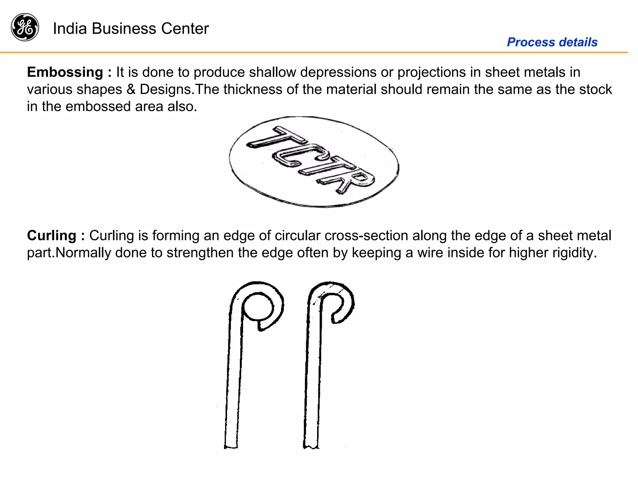 g India Business Center
Process details
Embossing : It is done to produce shallow depressions or projections in sheet metals in
various shapes & Designs.The thickness of the material should remain the same as the stock
in the embossed area also.
Curling : Curling is forming an edge of circular cross-section along the edge of a sheet metal
part.Normally done to strengthen the edge often by keeping a wire inside for higher rigidity.
 