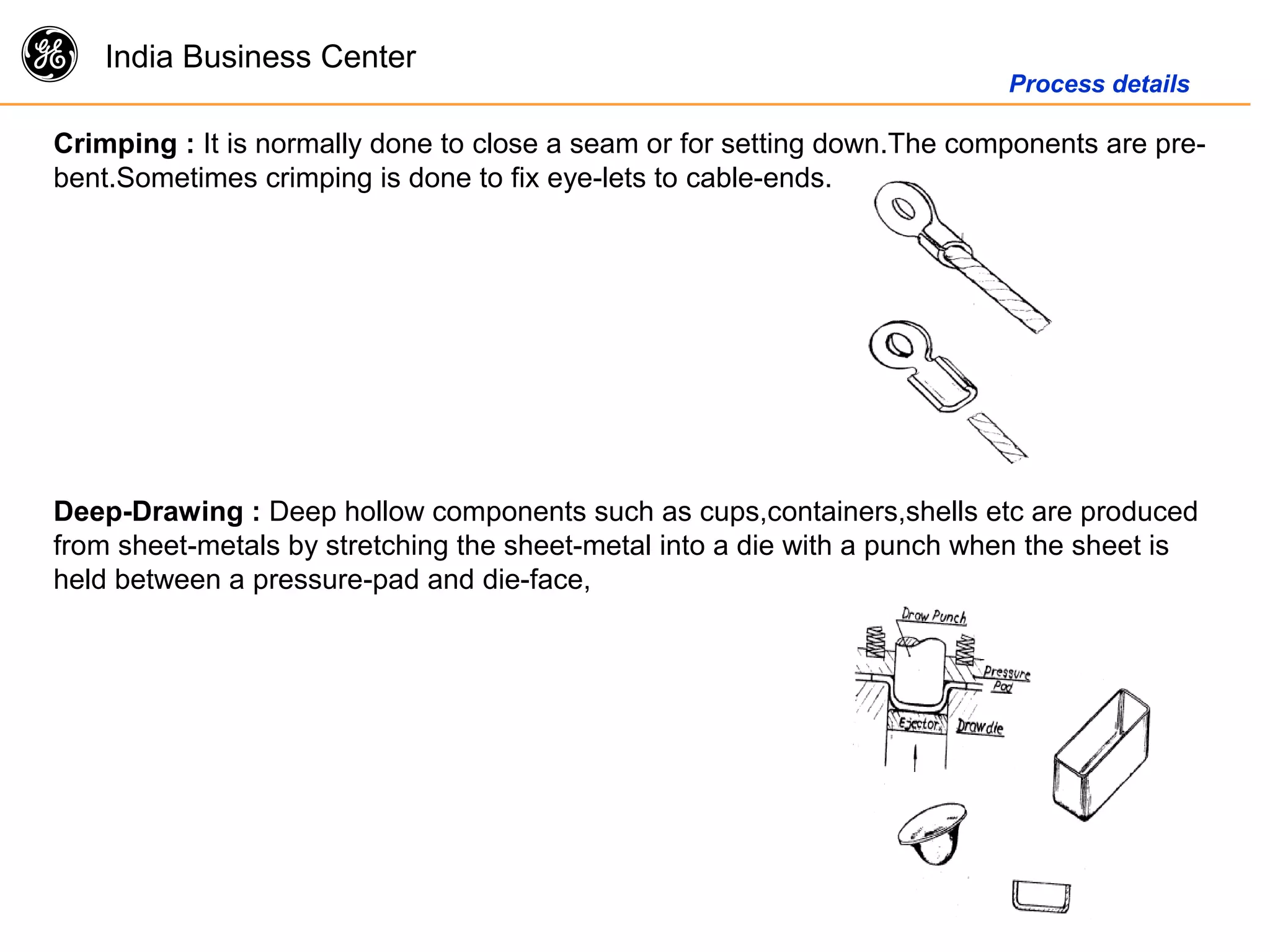 g India Business Center
Process details
Crimping : It is normally done to close a seam or for setting down.The components are pre-
bent.Sometimes crimping is done to fix eye-lets to cable-ends.
Deep-Drawing : Deep hollow components such as cups,containers,shells etc are produced
from sheet-metals by stretching the sheet-metal into a die with a punch when the sheet is
held between a pressure-pad and die-face,
 
