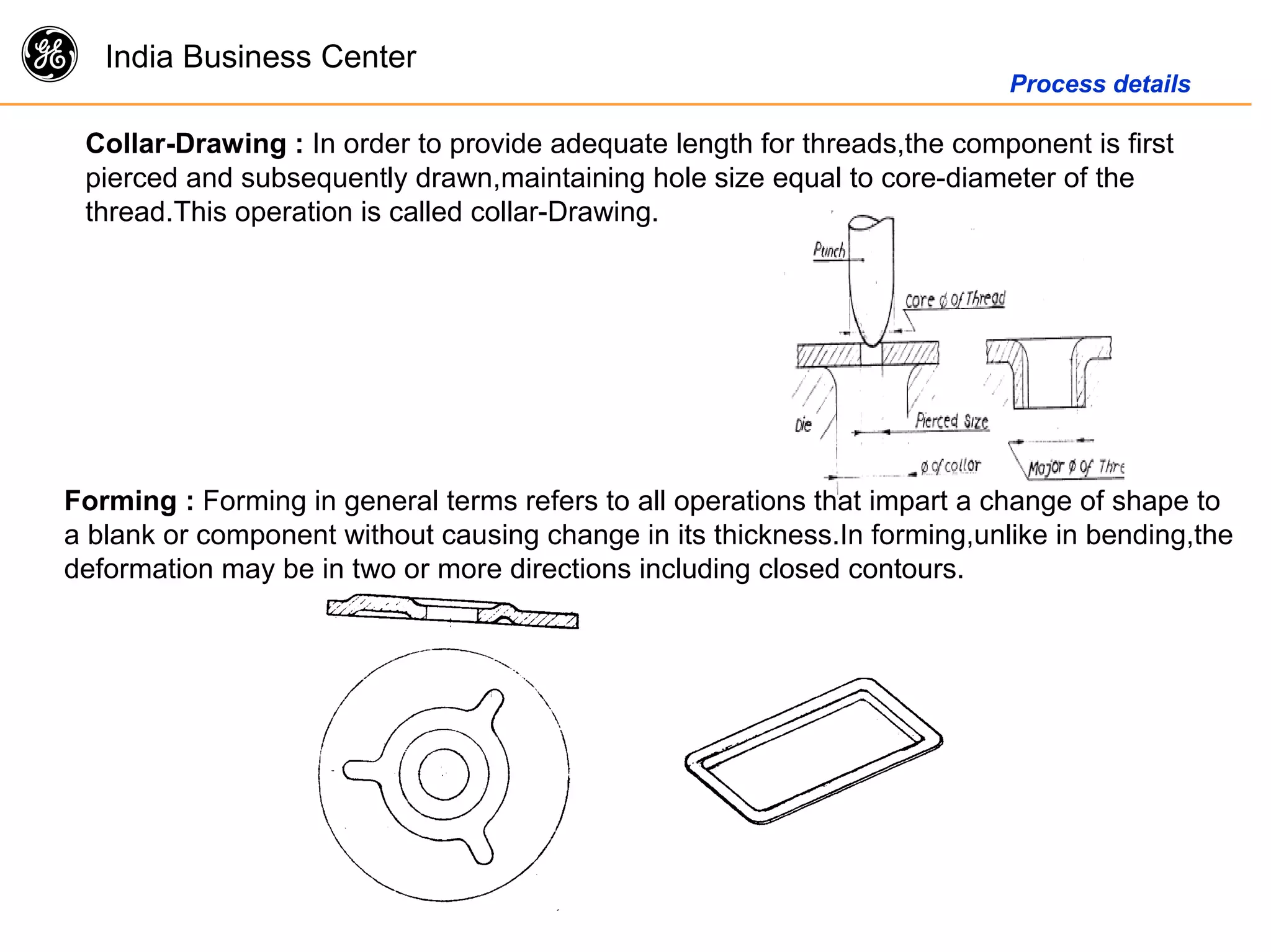 g India Business Center
Process details
Collar-Drawing : In order to provide adequate length for threads,the component is first
pierced and subsequently drawn,maintaining hole size equal to core-diameter of the
thread.This operation is called collar-Drawing.
Forming : Forming in general terms refers to all operations that impart a change of shape to
a blank or component without causing change in its thickness.In forming,unlike in bending,the
deformation may be in two or more directions including closed contours.
 