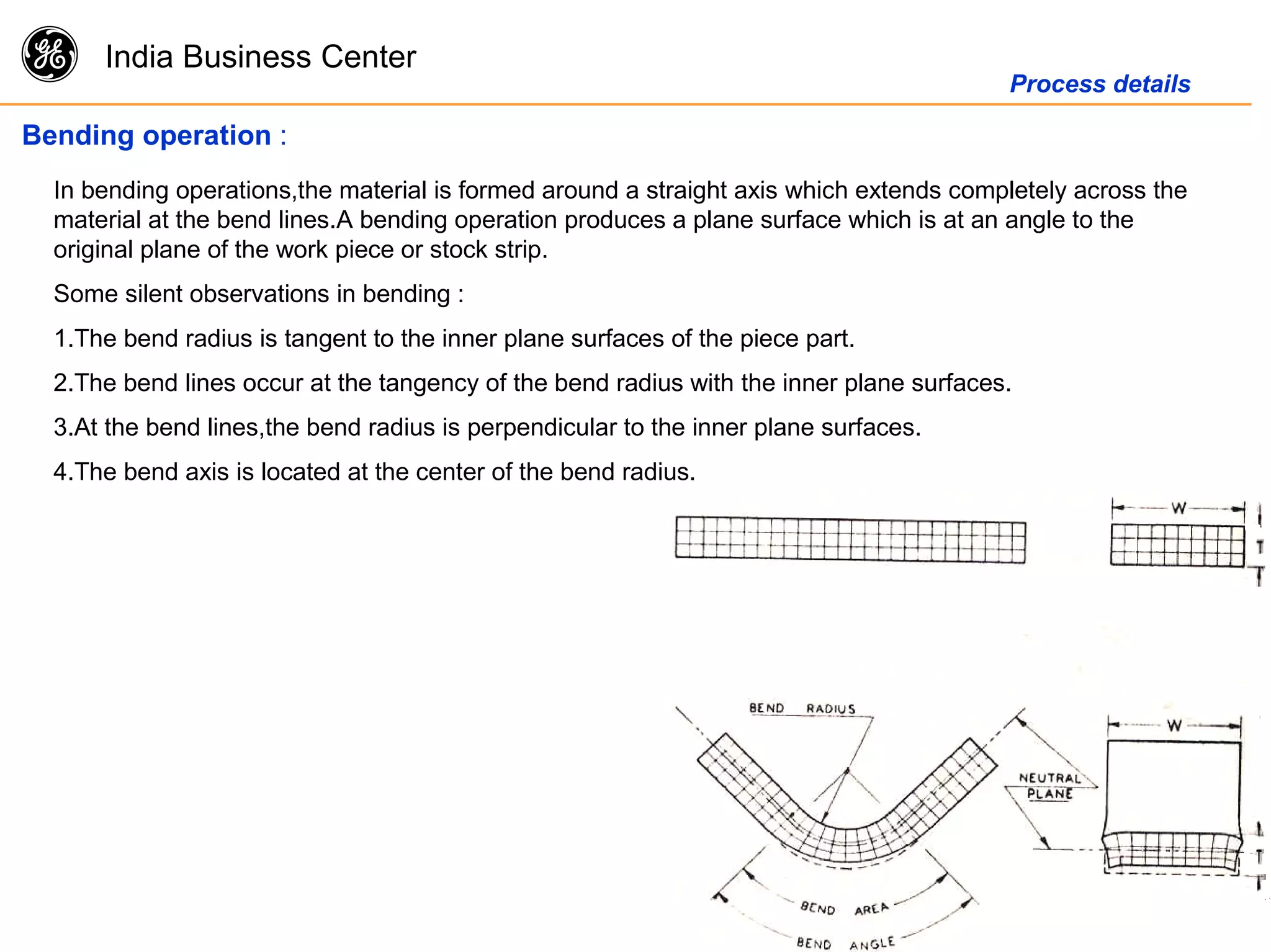 g India Business Center
Process details
Bending operation :
In bending operations,the material is formed around a straight axis which extends completely across the
material at the bend lines.A bending operation produces a plane surface which is at an angle to the
original plane of the work piece or stock strip.
Some silent observations in bending :
1.The bend radius is tangent to the inner plane surfaces of the piece part.
2.The bend lines occur at the tangency of the bend radius with the inner plane surfaces.
3.At the bend lines,the bend radius is perpendicular to the inner plane surfaces.
4.The bend axis is located at the center of the bend radius.
 
