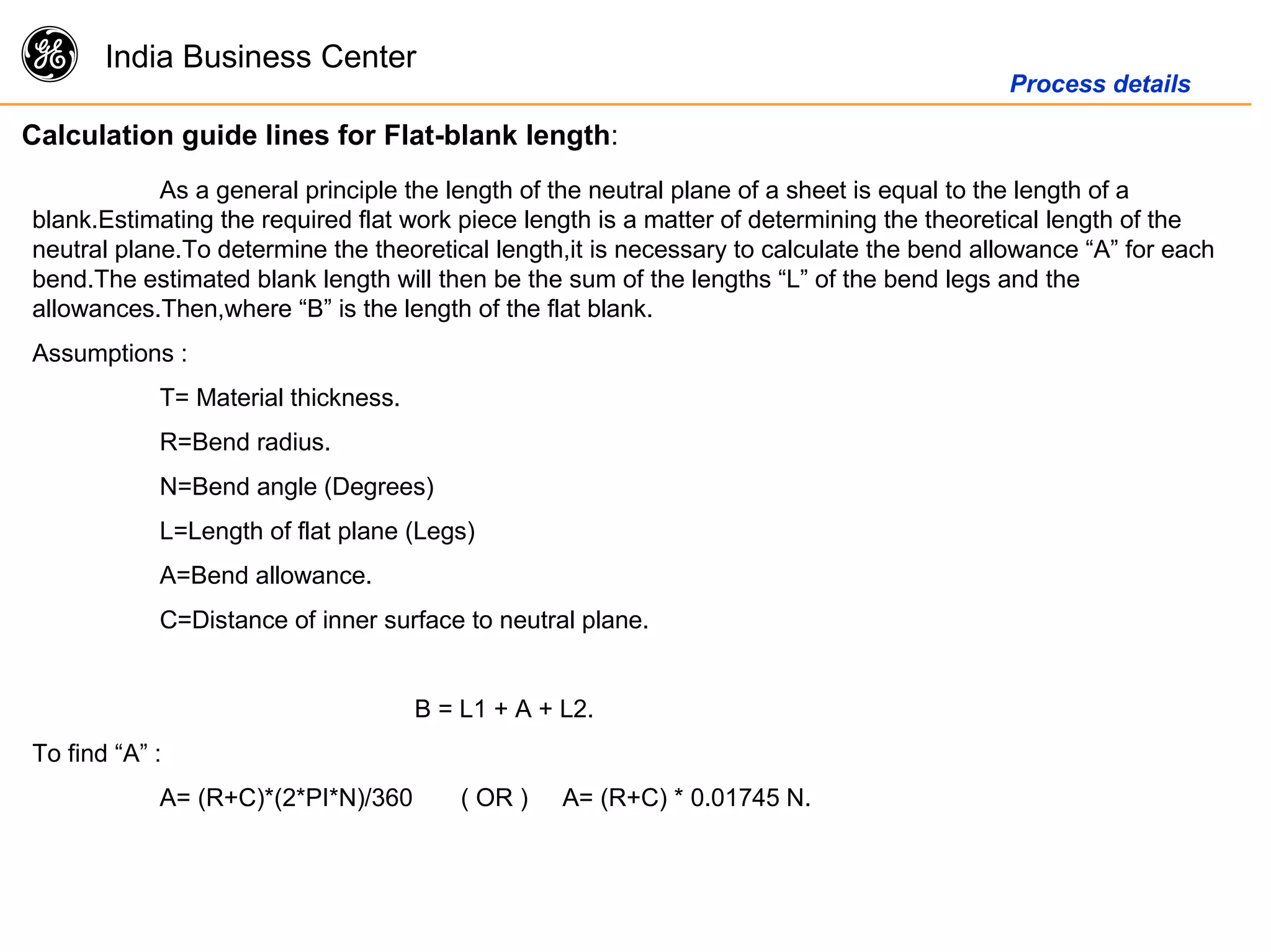 g India Business Center
Process details
Calculation guide lines for Flat-blank length:
As a general principle the length of the neutral plane of a sheet is equal to the length of a
blank.Estimating the required flat work piece length is a matter of determining the theoretical length of the
neutral plane.To determine the theoretical length,it is necessary to calculate the bend allowance “A” for each
bend.The estimated blank length will then be the sum of the lengths “L” of the bend legs and the
allowances.Then,where “B” is the length of the flat blank.
Assumptions :
T= Material thickness.
R=Bend radius.
N=Bend angle (Degrees)
L=Length of flat plane (Legs)
A=Bend allowance.
C=Distance of inner surface to neutral plane.
B = L1 + A + L2.
To find “A” :
A= (R+C)*(2*PI*N)/360 ( OR ) A= (R+C) * 0.01745 N.
 