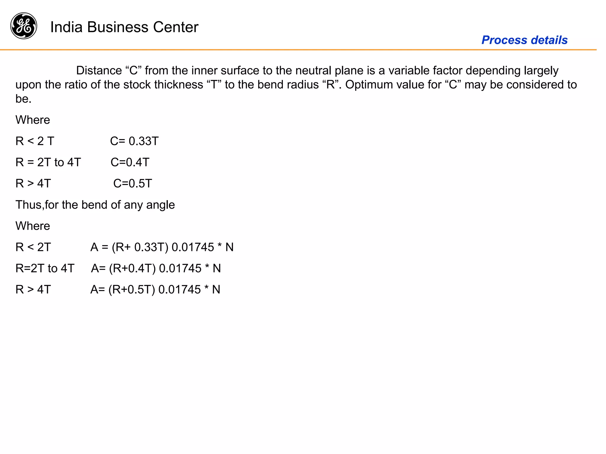g India Business Center
Process details
Distance “C” from the inner surface to the neutral plane is a variable factor depending largely
upon the ratio of the stock thickness “T” to the bend radius “R”. Optimum value for “C” may be considered to
be.
Where
R < 2 T C= 0.33T
R = 2T to 4T C=0.4T
R > 4T C=0.5T
Thus,for the bend of any angle
Where
R < 2T A = (R+ 0.33T) 0.01745 * N
R=2T to 4T A= (R+0.4T) 0.01745 * N
R > 4T A= (R+0.5T) 0.01745 * N
 