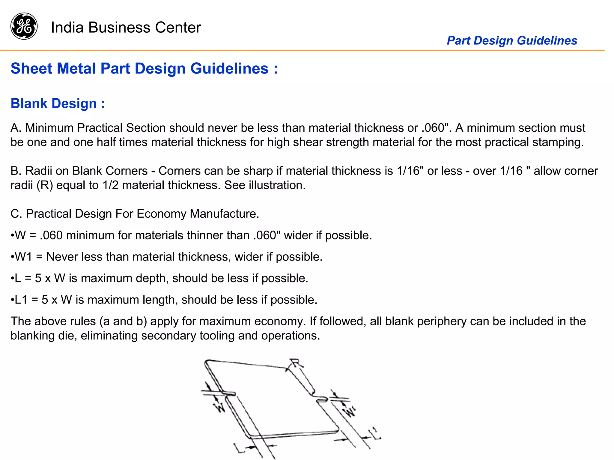g India Business Center
Part Design Guidelines
Sheet Metal Part Design Guidelines :
Blank Design :
A. Minimum Practical Section should never be less than material thickness or .060". A minimum section must
be one and one half times material thickness for high shear strength material for the most practical stamping.
B. Radii on Blank Corners - Corners can be sharp if material thickness is 1/16" or less - over 1/16 " allow corner
radii (R) equal to 1/2 material thickness. See illustration.
C. Practical Design For Economy Manufacture.
•W = .060 minimum for materials thinner than .060" wider if possible.
•W1 = Never less than material thickness, wider if possible.
•L = 5 x W is maximum depth, should be less if possible.
•L1 = 5 x W is maximum length, should be less if possible.
The above rules (a and b) apply for maximum economy. If followed, all blank periphery can be included in the
blanking die, eliminating secondary tooling and operations.
 