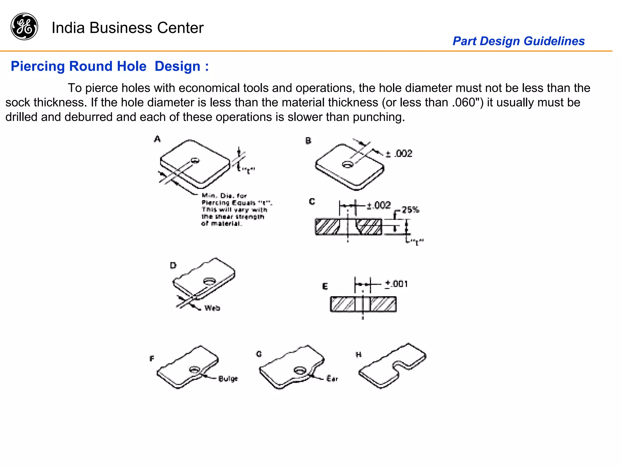 g India Business Center
Part Design Guidelines
Piercing Round Hole Design :
To pierce holes with economical tools and operations, the hole diameter must not be less than the
sock thickness. If the hole diameter is less than the material thickness (or less than .060") it usually must be
drilled and deburred and each of these operations is slower than punching.
 