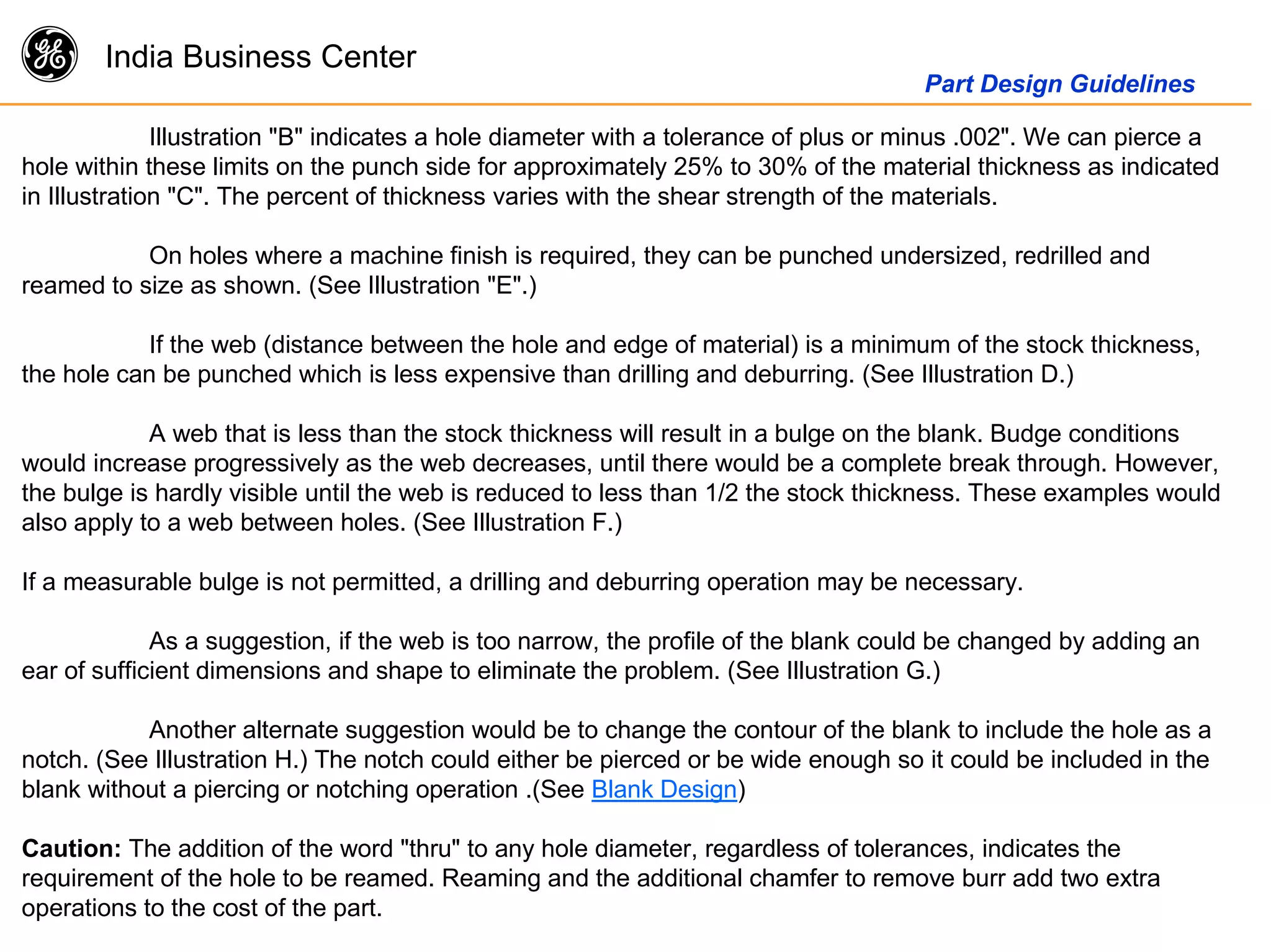 g India Business Center
Part Design Guidelines
Illustration "B" indicates a hole diameter with a tolerance of plus or minus .002". We can pierce a
hole within these limits on the punch side for approximately 25% to 30% of the material thickness as indicated
in Illustration "C". The percent of thickness varies with the shear strength of the materials.
On holes where a machine finish is required, they can be punched undersized, redrilled and
reamed to size as shown. (See Illustration "E".)
If the web (distance between the hole and edge of material) is a minimum of the stock thickness,
the hole can be punched which is less expensive than drilling and deburring. (See Illustration D.)
A web that is less than the stock thickness will result in a bulge on the blank. Budge conditions
would increase progressively as the web decreases, until there would be a complete break through. However,
the bulge is hardly visible until the web is reduced to less than 1/2 the stock thickness. These examples would
also apply to a web between holes. (See Illustration F.)
If a measurable bulge is not permitted, a drilling and deburring operation may be necessary.
As a suggestion, if the web is too narrow, the profile of the blank could be changed by adding an
ear of sufficient dimensions and shape to eliminate the problem. (See Illustration G.)
Another alternate suggestion would be to change the contour of the blank to include the hole as a
notch. (See Illustration H.) The notch could either be pierced or be wide enough so it could be included in the
blank without a piercing or notching operation .(See Blank Design)
Caution: The addition of the word "thru" to any hole diameter, regardless of tolerances, indicates the
requirement of the hole to be reamed. Reaming and the additional chamfer to remove burr add two extra
operations to the cost of the part.
 