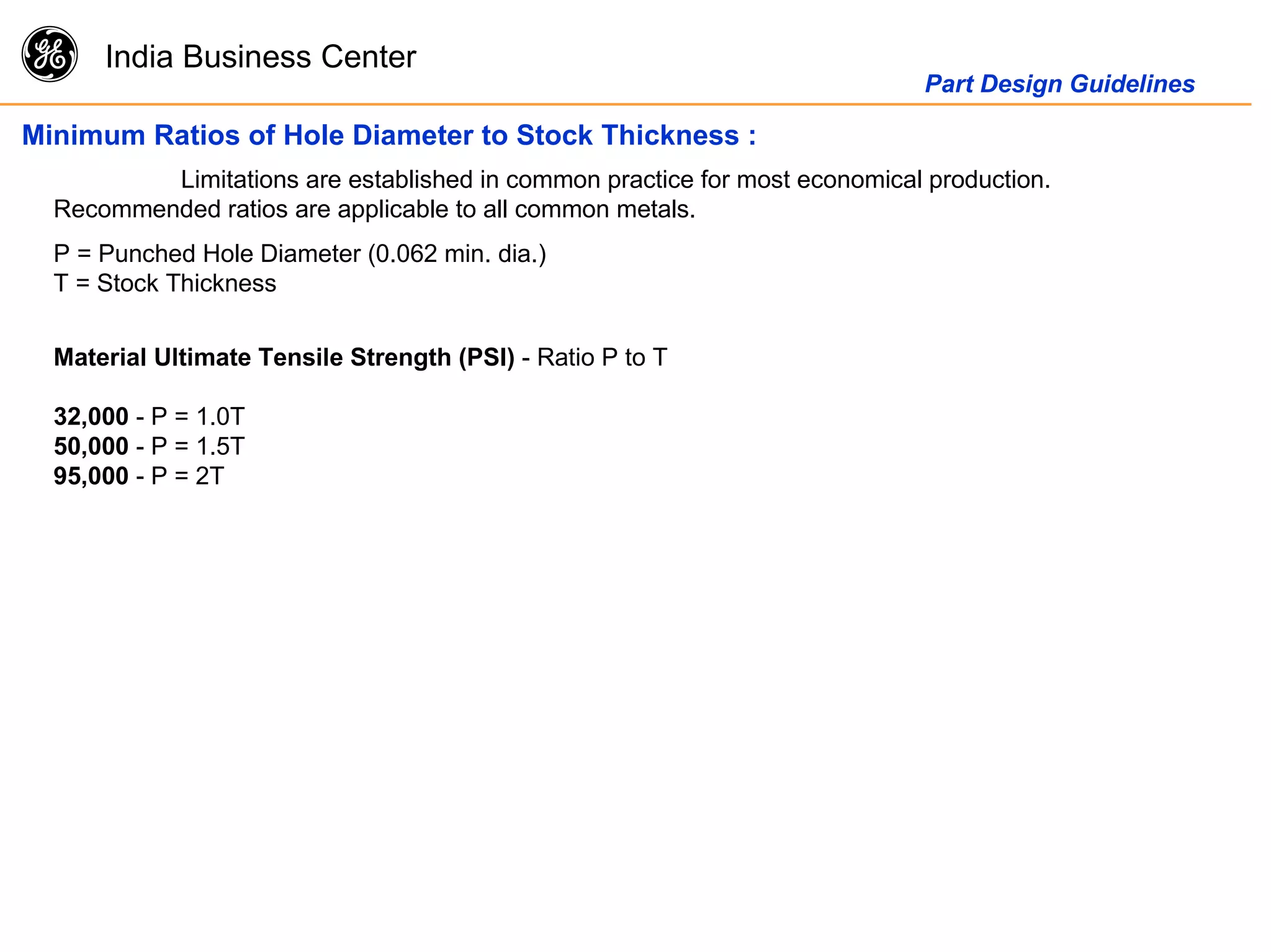 g India Business Center
Part Design Guidelines
Minimum Ratios of Hole Diameter to Stock Thickness :
Limitations are established in common practice for most economical production.
Recommended ratios are applicable to all common metals.
P = Punched Hole Diameter (0.062 min. dia.)
T = Stock Thickness
Material Ultimate Tensile Strength (PSI) - Ratio P to T
32,000 - P = 1.0T
50,000 - P = 1.5T
95,000 - P = 2T
 