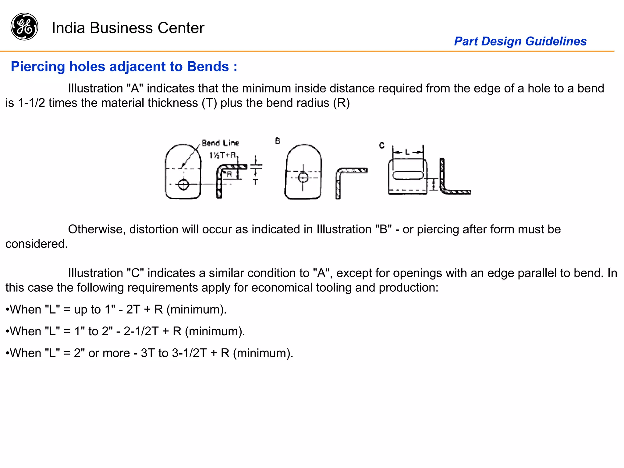 g India Business Center
Part Design Guidelines
Piercing holes adjacent to Bends :
Illustration "A" indicates that the minimum inside distance required from the edge of a hole to a bend
is 1-1/2 times the material thickness (T) plus the bend radius (R)
Otherwise, distortion will occur as indicated in Illustration "B" - or piercing after form must be
considered.
Illustration "C" indicates a similar condition to "A", except for openings with an edge parallel to bend. In
this case the following requirements apply for economical tooling and production:
•When "L" = up to 1" - 2T + R (minimum).
•When "L" = 1" to 2" - 2-1/2T + R (minimum).
•When "L" = 2" or more - 3T to 3-1/2T + R (minimum).
 