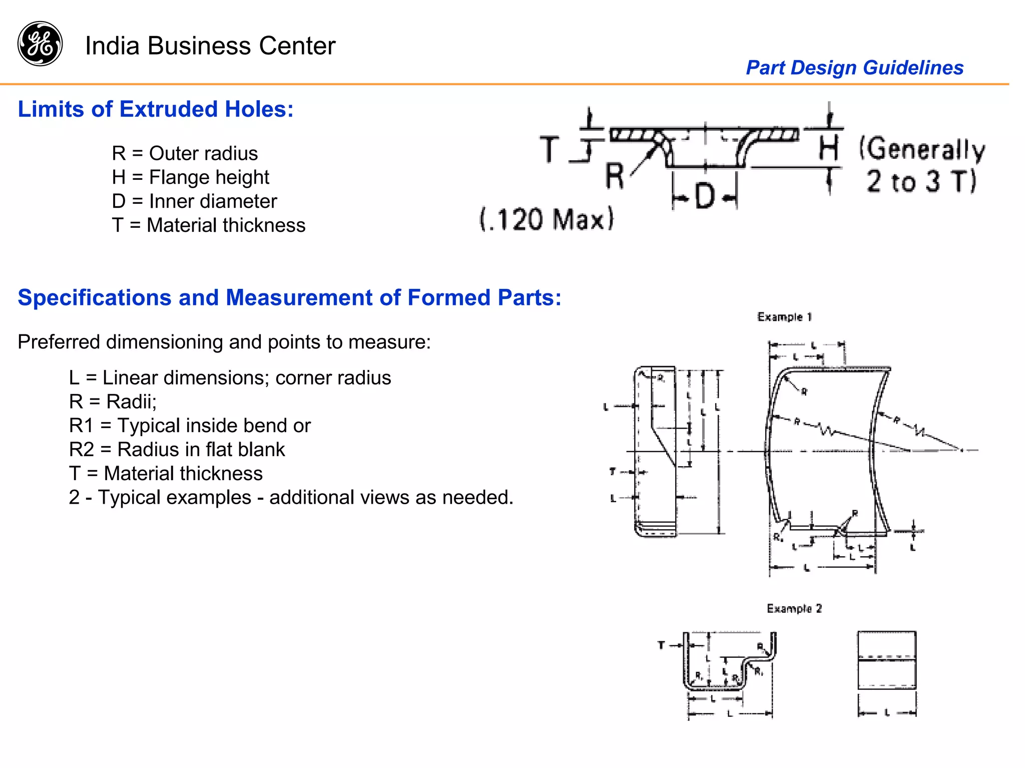 g India Business Center
Part Design Guidelines
Limits of Extruded Holes:
R = Outer radius
H = Flange height
D = Inner diameter
T = Material thickness
Specifications and Measurement of Formed Parts:
Preferred dimensioning and points to measure:
L = Linear dimensions; corner radius
R = Radii;
R1 = Typical inside bend or
R2 = Radius in flat blank
T = Material thickness
2 - Typical examples - additional views as needed.
 