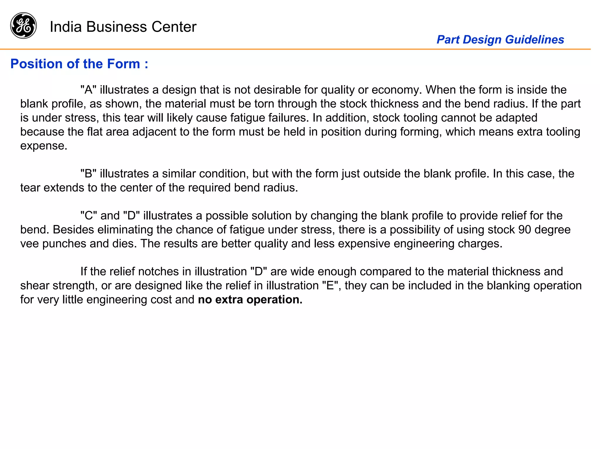 g India Business Center
Part Design Guidelines
Position of the Form :
"A" illustrates a design that is not desirable for quality or economy. When the form is inside the
blank profile, as shown, the material must be torn through the stock thickness and the bend radius. If the part
is under stress, this tear will likely cause fatigue failures. In addition, stock tooling cannot be adapted
because the flat area adjacent to the form must be held in position during forming, which means extra tooling
expense.
"B" illustrates a similar condition, but with the form just outside the blank profile. In this case, the
tear extends to the center of the required bend radius.
"C" and "D" illustrates a possible solution by changing the blank profile to provide relief for the
bend. Besides eliminating the chance of fatigue under stress, there is a possibility of using stock 90 degree
vee punches and dies. The results are better quality and less expensive engineering charges.
If the relief notches in illustration "D" are wide enough compared to the material thickness and
shear strength, or are designed like the relief in illustration "E", they can be included in the blanking operation
for very little engineering cost and no extra operation.
 