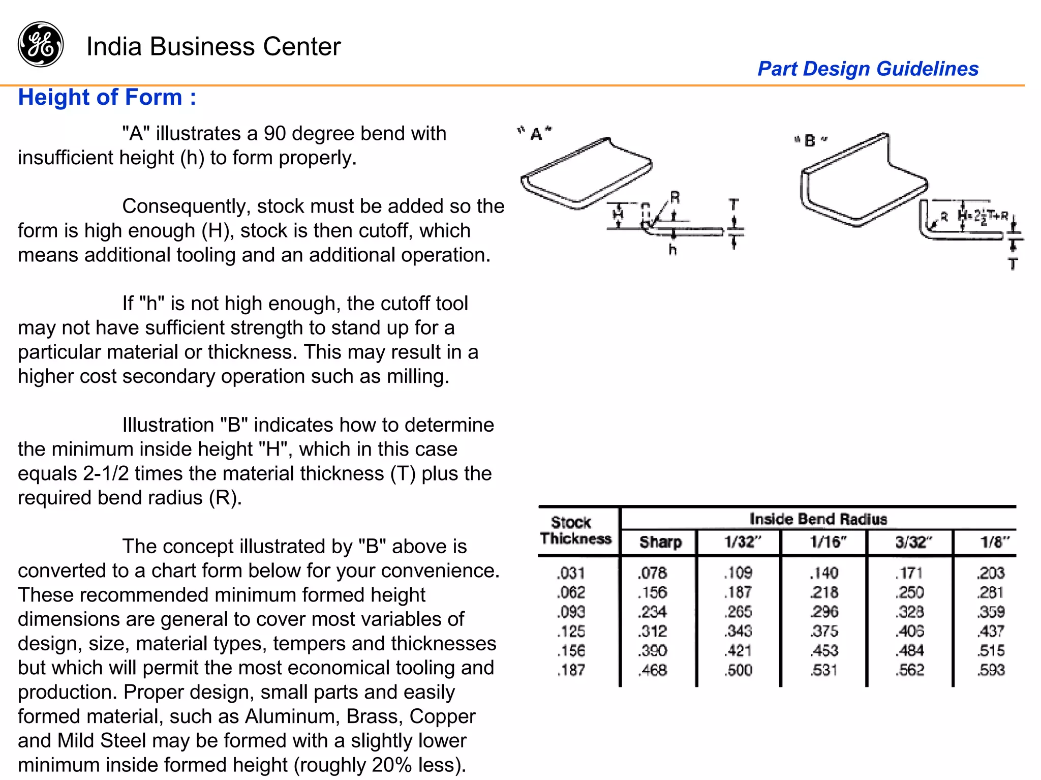 g India Business Center
Part Design Guidelines
Height of Form :
"A" illustrates a 90 degree bend with
insufficient height (h) to form properly.
Consequently, stock must be added so the
form is high enough (H), stock is then cutoff, which
means additional tooling and an additional operation.
If "h" is not high enough, the cutoff tool
may not have sufficient strength to stand up for a
particular material or thickness. This may result in a
higher cost secondary operation such as milling.
Illustration "B" indicates how to determine
the minimum inside height "H", which in this case
equals 2-1/2 times the material thickness (T) plus the
required bend radius (R).
The concept illustrated by "B" above is
converted to a chart form below for your convenience.
These recommended minimum formed height
dimensions are general to cover most variables of
design, size, material types, tempers and thicknesses
but which will permit the most economical tooling and
production. Proper design, small parts and easily
formed material, such as Aluminum, Brass, Copper
and Mild Steel may be formed with a slightly lower
minimum inside formed height (roughly 20% less).
 
