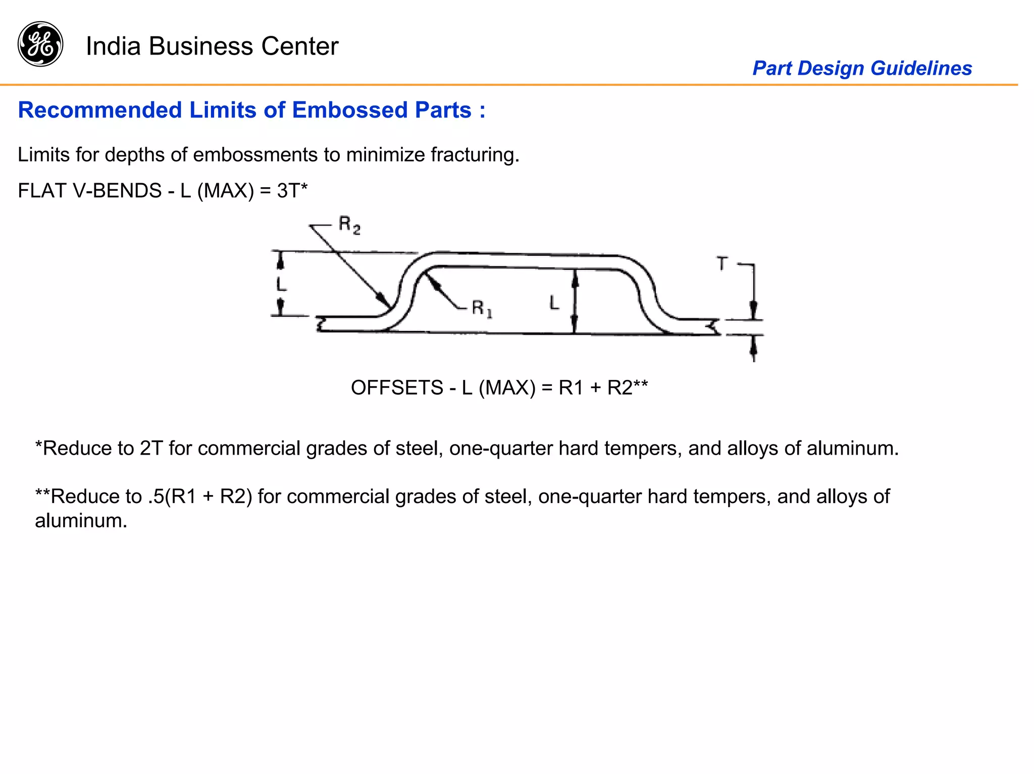 g India Business Center
Part Design Guidelines
Recommended Limits of Embossed Parts :
Limits for depths of embossments to minimize fracturing.
FLAT V-BENDS - L (MAX) = 3T*
OFFSETS - L (MAX) = R1 + R2**
*Reduce to 2T for commercial grades of steel, one-quarter hard tempers, and alloys of aluminum.
**Reduce to .5(R1 + R2) for commercial grades of steel, one-quarter hard tempers, and alloys of
aluminum.
 