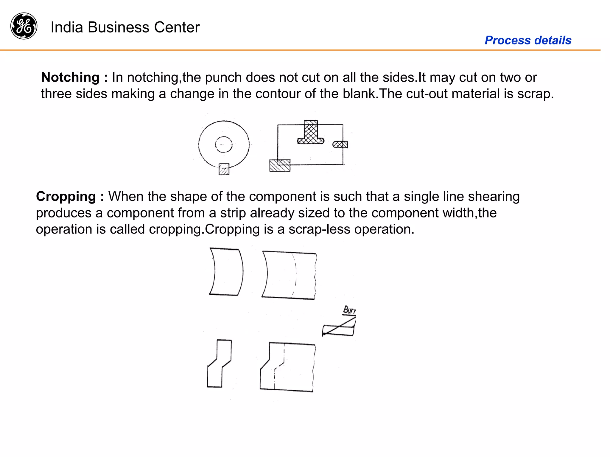 g India Business Center
Process details
Notching : In notching,the punch does not cut on all the sides.It may cut on two or
three sides making a change in the contour of the blank.The cut-out material is scrap.
Cropping : When the shape of the component is such that a single line shearing
produces a component from a strip already sized to the component width,the
operation is called cropping.Cropping is a scrap-less operation.
 
