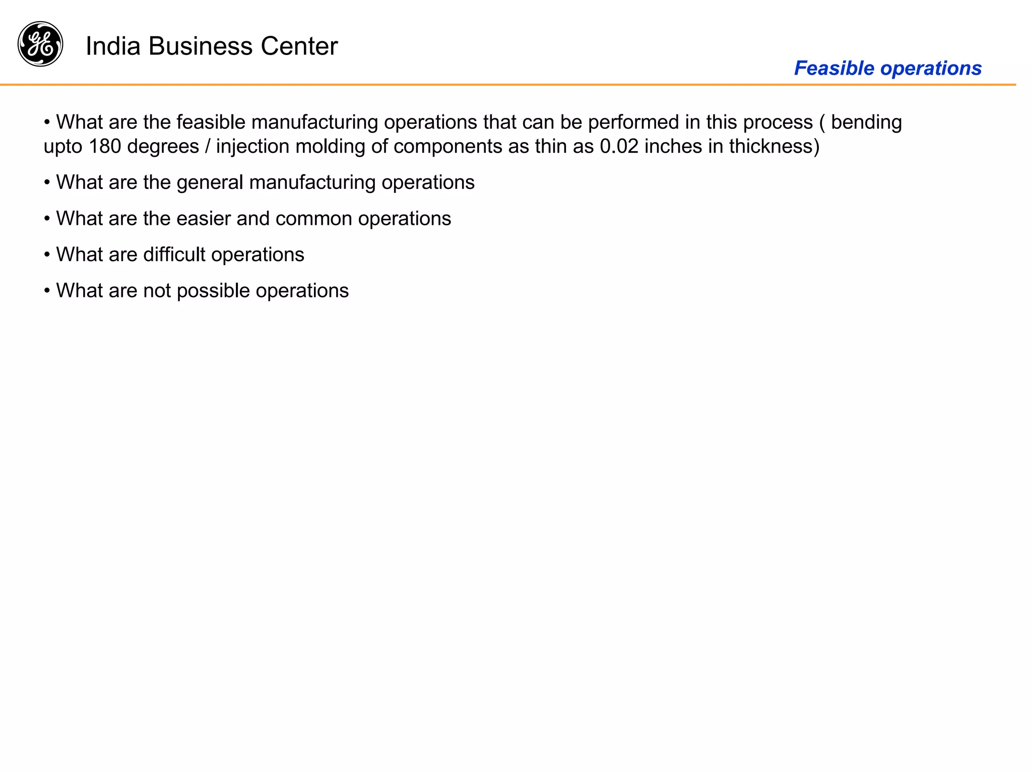 g India Business Center
Feasible operations
• What are the feasible manufacturing operations that can be performed in this process ( bending
upto 180 degrees / injection molding of components as thin as 0.02 inches in thickness)
• What are the general manufacturing operations
• What are the easier and common operations
• What are difficult operations
• What are not possible operations
 