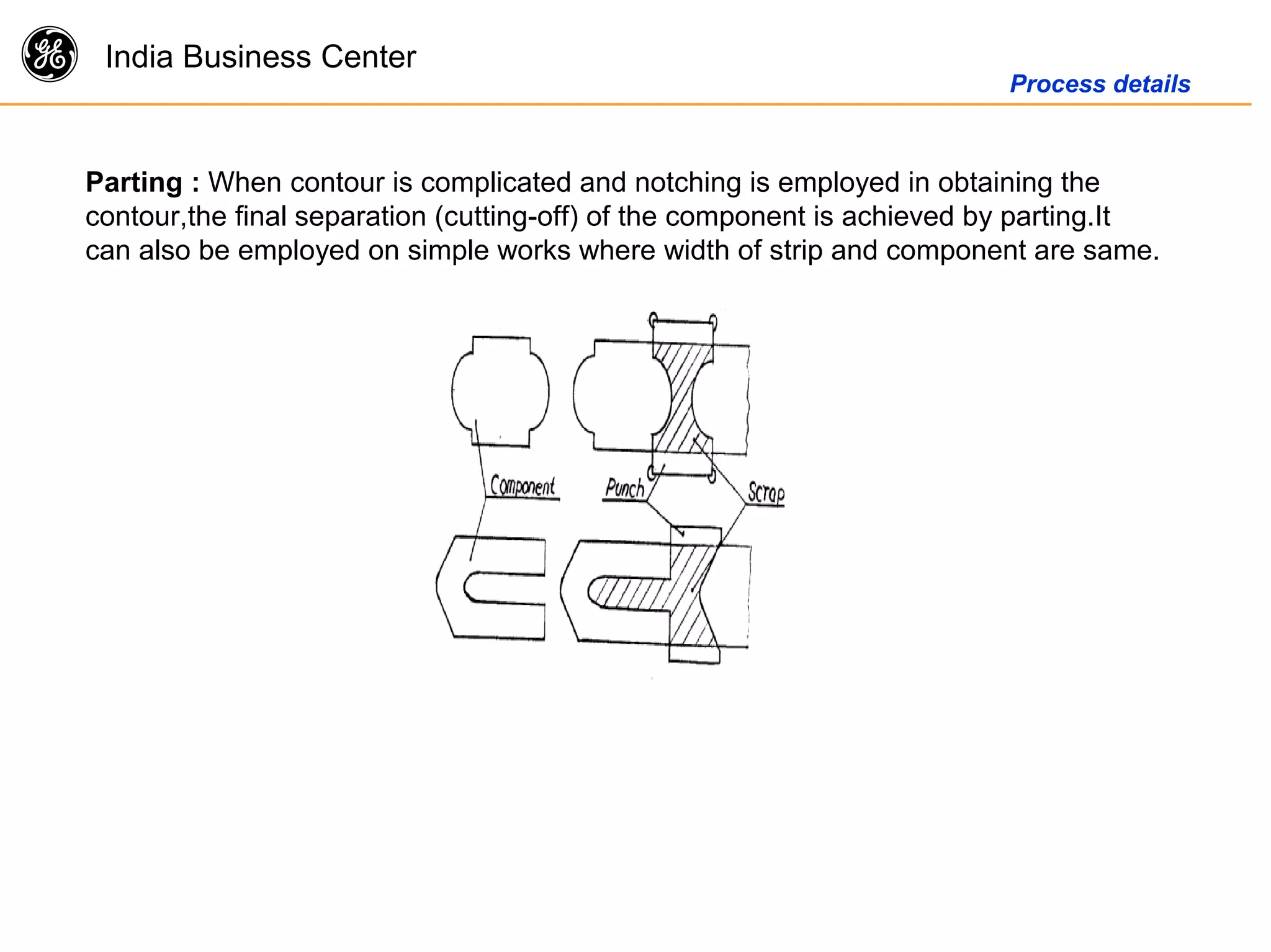 g India Business Center
Process details
Parting : When contour is complicated and notching is employed in obtaining the
contour,the final separation (cutting-off) of the component is achieved by parting.It
can also be employed on simple works where width of strip and component are same.
 