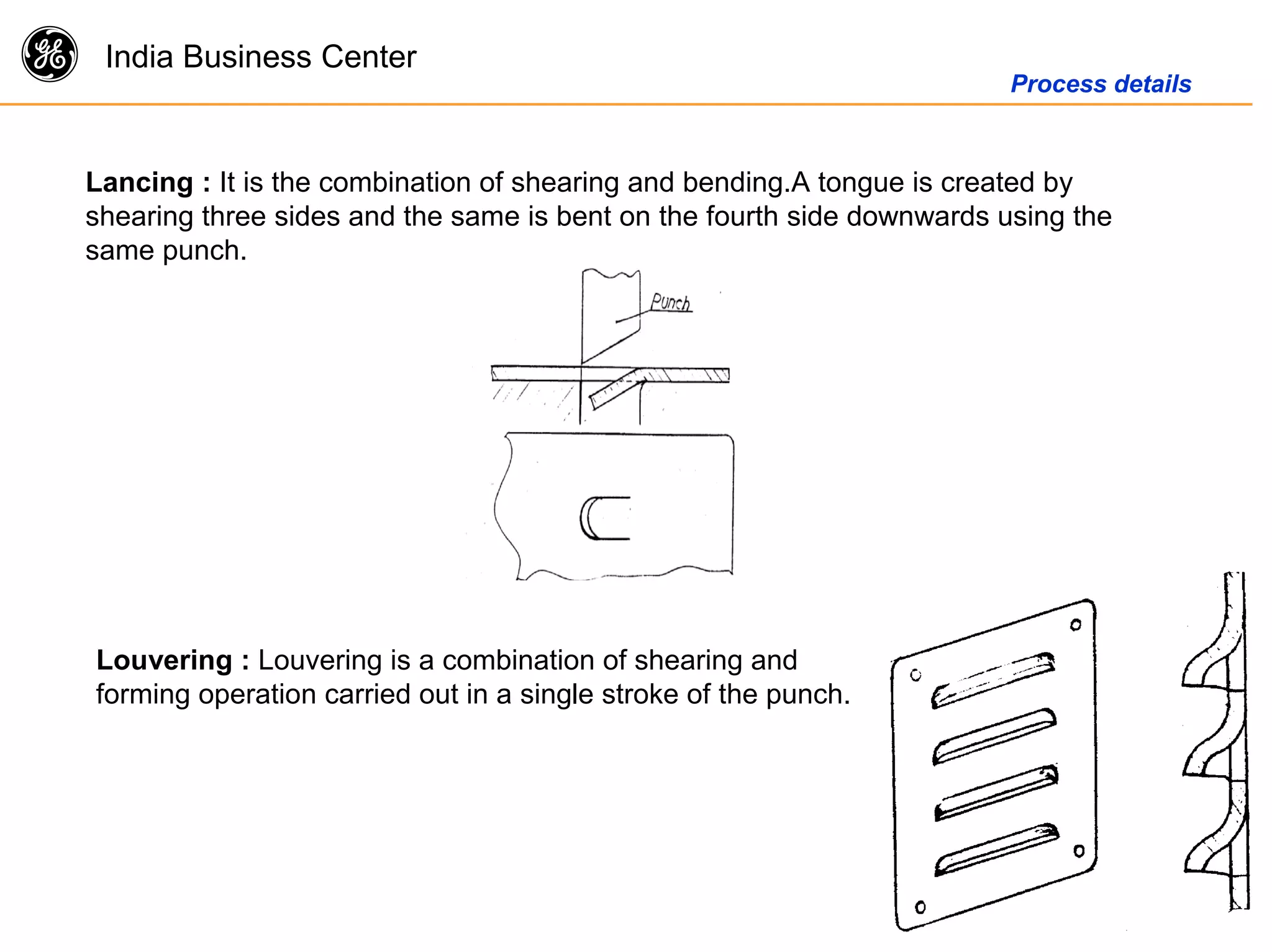 g India Business Center
Process details
Lancing : It is the combination of shearing and bending.A tongue is created by
shearing three sides and the same is bent on the fourth side downwards using the
same punch.
Louvering : Louvering is a combination of shearing and
forming operation carried out in a single stroke of the punch.
 