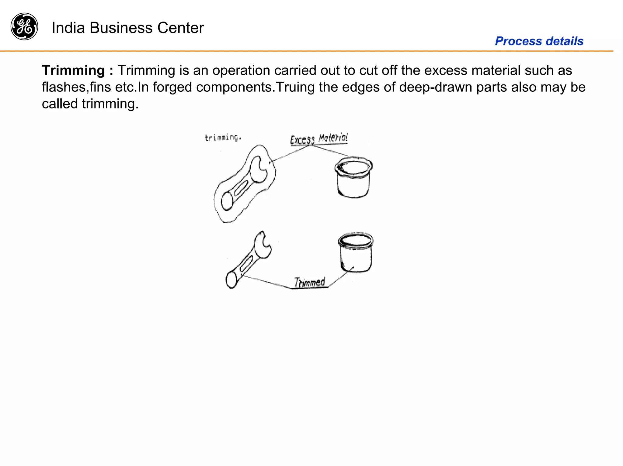 g India Business Center
Process details
Trimming : Trimming is an operation carried out to cut off the excess material such as
flashes,fins etc.In forged components.Truing the edges of deep-drawn parts also may be
called trimming.
 