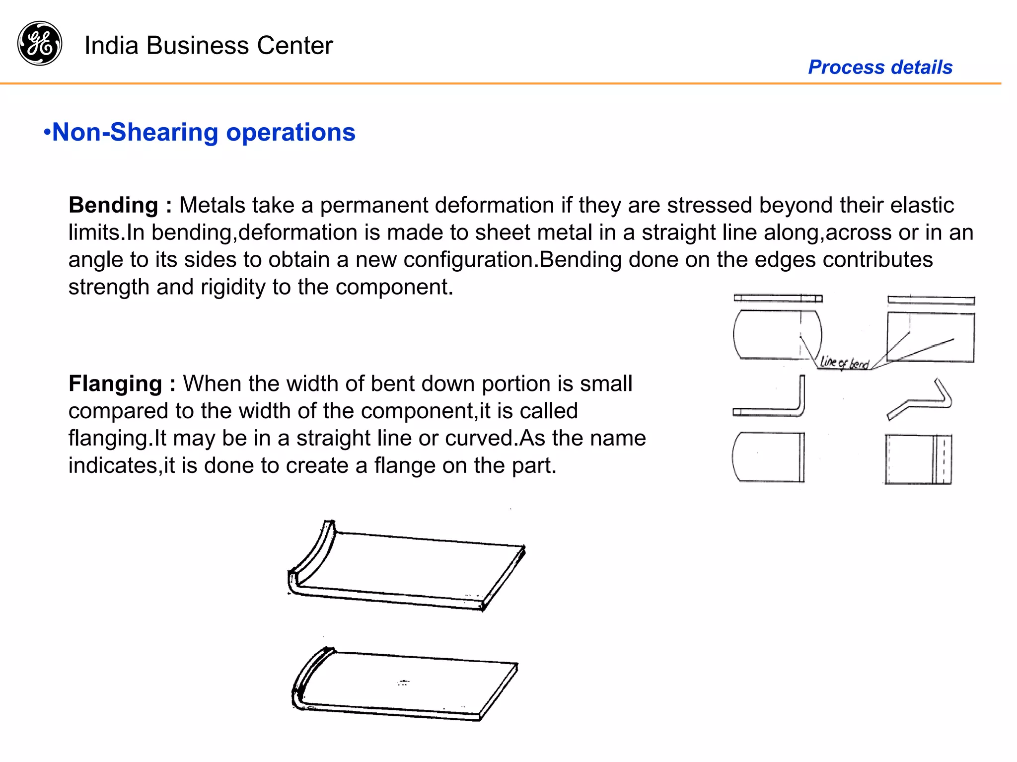 g India Business Center
Process details
•Non-Shearing operations
Bending : Metals take a permanent deformation if they are stressed beyond their elastic
limits.In bending,deformation is made to sheet metal in a straight line along,across or in an
angle to its sides to obtain a new configuration.Bending done on the edges contributes
strength and rigidity to the component.
Flanging : When the width of bent down portion is small
compared to the width of the component,it is called
flanging.It may be in a straight line or curved.As the name
indicates,it is done to create a flange on the part.
 