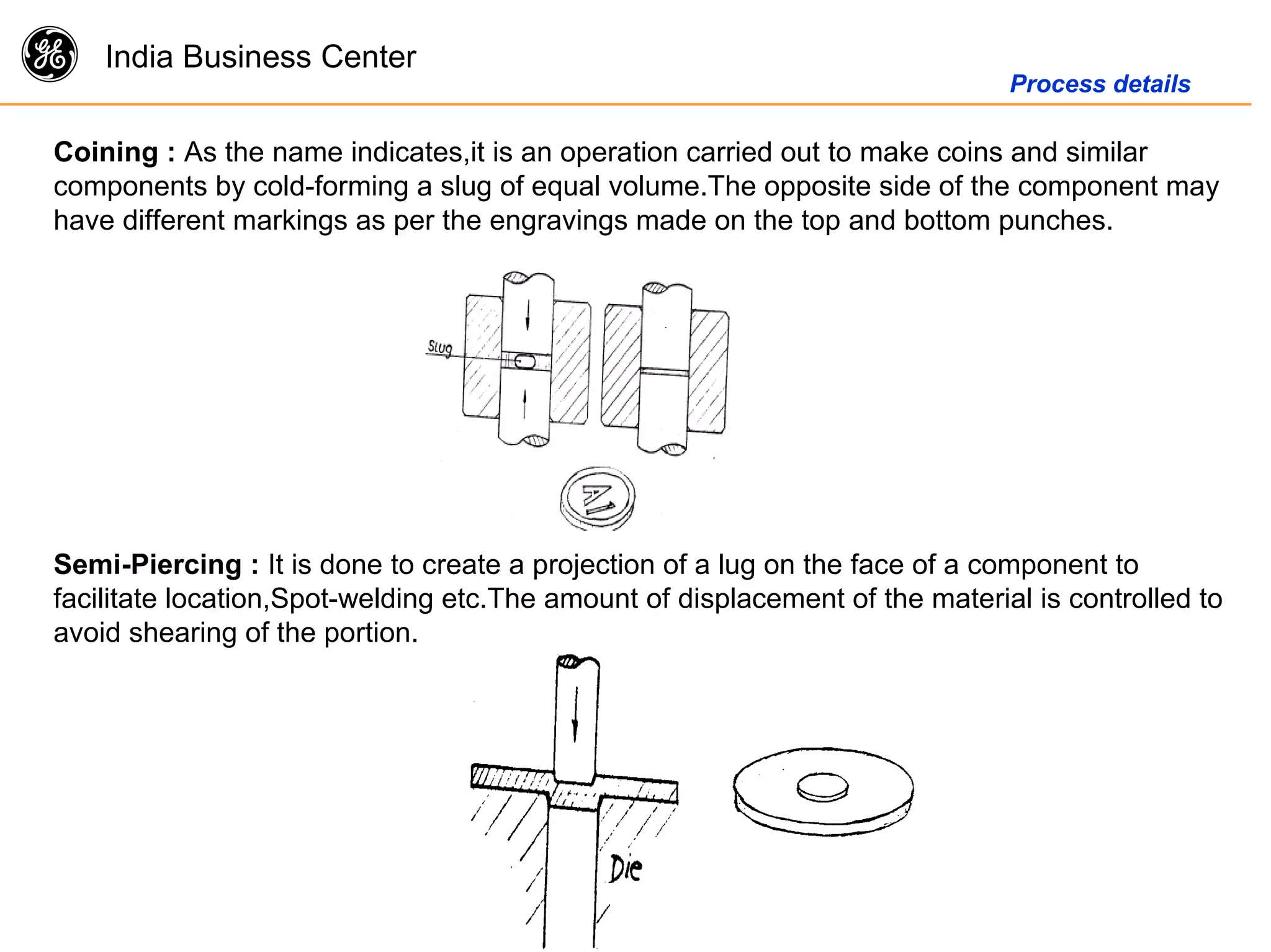 g India Business Center
Process details
Coining : As the name indicates,it is an operation carried out to make coins and similar
components by cold-forming a slug of equal volume.The opposite side of the component may
have different markings as per the engravings made on the top and bottom punches.
Semi-Piercing : It is done to create a projection of a lug on the face of a component to
facilitate location,Spot-welding etc.The amount of displacement of the material is controlled to
avoid shearing of the portion.
 