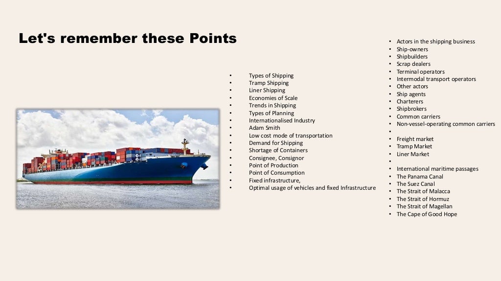 Let's remember these Points
• Types of Shipping
• Tramp Shipping
• Liner Shipping
• Economies of Scale
• Trends in Shipping
• Types of Planning
• Internationalised Industry
• Adam Smith
• Low cost mode of transportation
• Demand for Shipping
• Shortage of Containers
• Consignee, Consignor
• Point of Production
• Point of Consumption
• Fixed infrastructure,
• Optimal usage of vehicles and fixed Infrastructure
• Actors in the shipping business
• Ship-owners
• Shipbuilders
• Scrap dealers
• Terminal operators
• Intermodal transport operators
• Other actors
• Ship agents
• Charterers
• Shipbrokers
• Common carriers
• Non-vessel-operating common carriers
•
• Freight market
• Tramp Market
• Liner Market
•
• International maritime passages
• The Panama Canal
• The Suez Canal
• The Strait of Malacca
• The Strait of Hormuz
• The Strait of Magellan
• The Cape of Good Hope
 