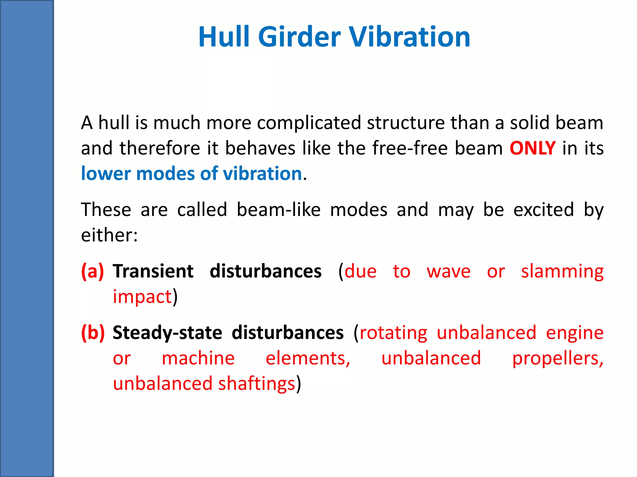 Hull Girder Vibration
A hull is much more complicated structure than a solid beam
and therefore it behaves like the free-free beam ONLY in its
lower modes of vibration.
These are called beam-like modes and may be excited by
either:
(a) Transient disturbances (due to wave or slamming
impact)
(b) Steady-state disturbances (rotating unbalanced engine
or machine elements, unbalanced propellers,
unbalanced shaftings)
 