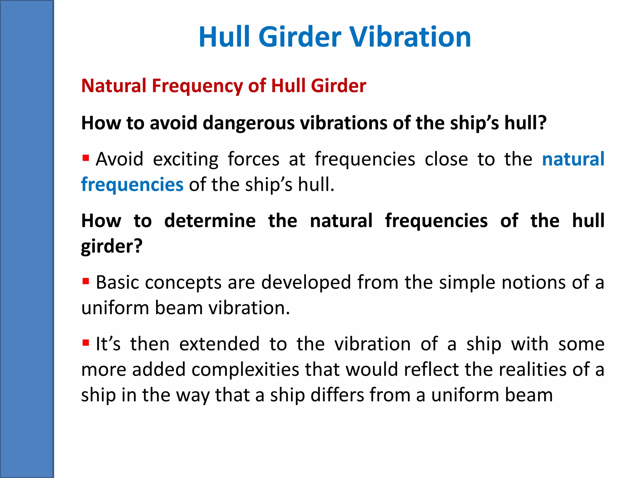 Hull Girder Vibration
How to avoid dangerous vibrations of the ship’s hull?
 Avoid exciting forces at frequencies close to the natural
frequencies of the ship’s hull.
How to determine the natural frequencies of the hull
girder?
 Basic concepts are developed from the simple notions of a
uniform beam vibration.
 It’s then extended to the vibration of a ship with some
more added complexities that would reflect the realities of a
ship in the way that a ship differs from a uniform beam
Natural Frequency of Hull Girder
 