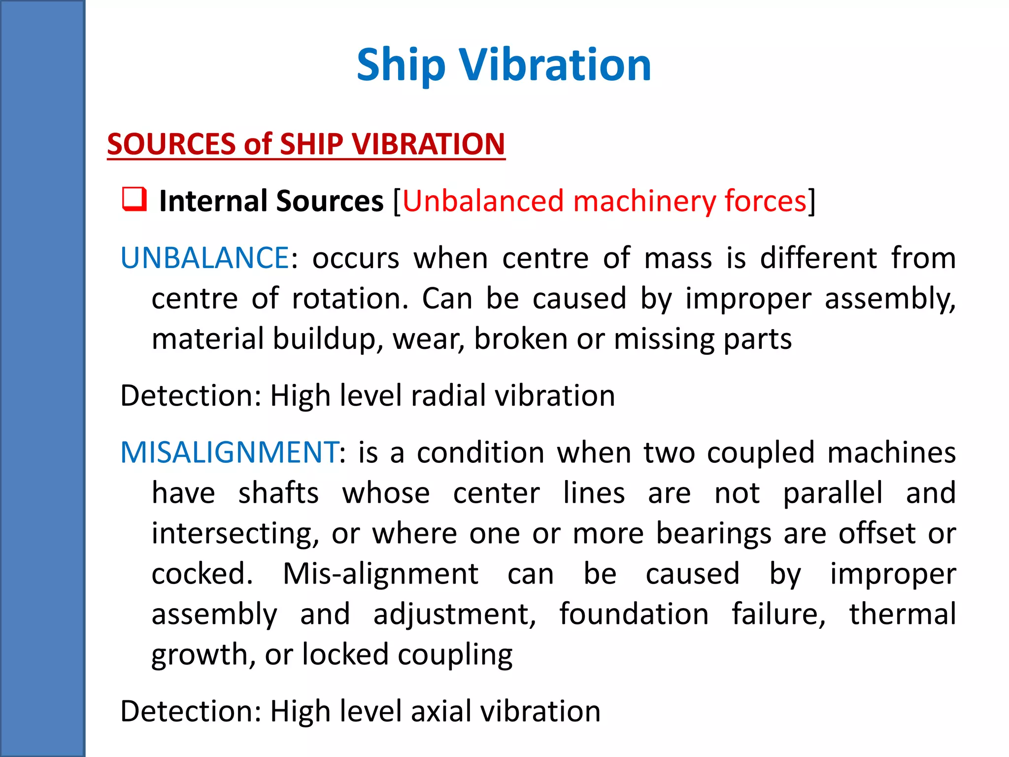 Ship Vibration
• SOURCES of SHIP VIBRATION
 Internal Sources [Unbalanced machinery forces]
UNBALANCE: occurs when centre of mass is different from
centre of rotation. Can be caused by improper assembly,
material buildup, wear, broken or missing parts
Detection: High level radial vibration
MISALIGNMENT: is a condition when two coupled machines
have shafts whose center lines are not parallel and
intersecting, or where one or more bearings are offset or
cocked. Mis-alignment can be caused by improper
assembly and adjustment, foundation failure, thermal
growth, or locked coupling
Detection: High level axial vibration
 