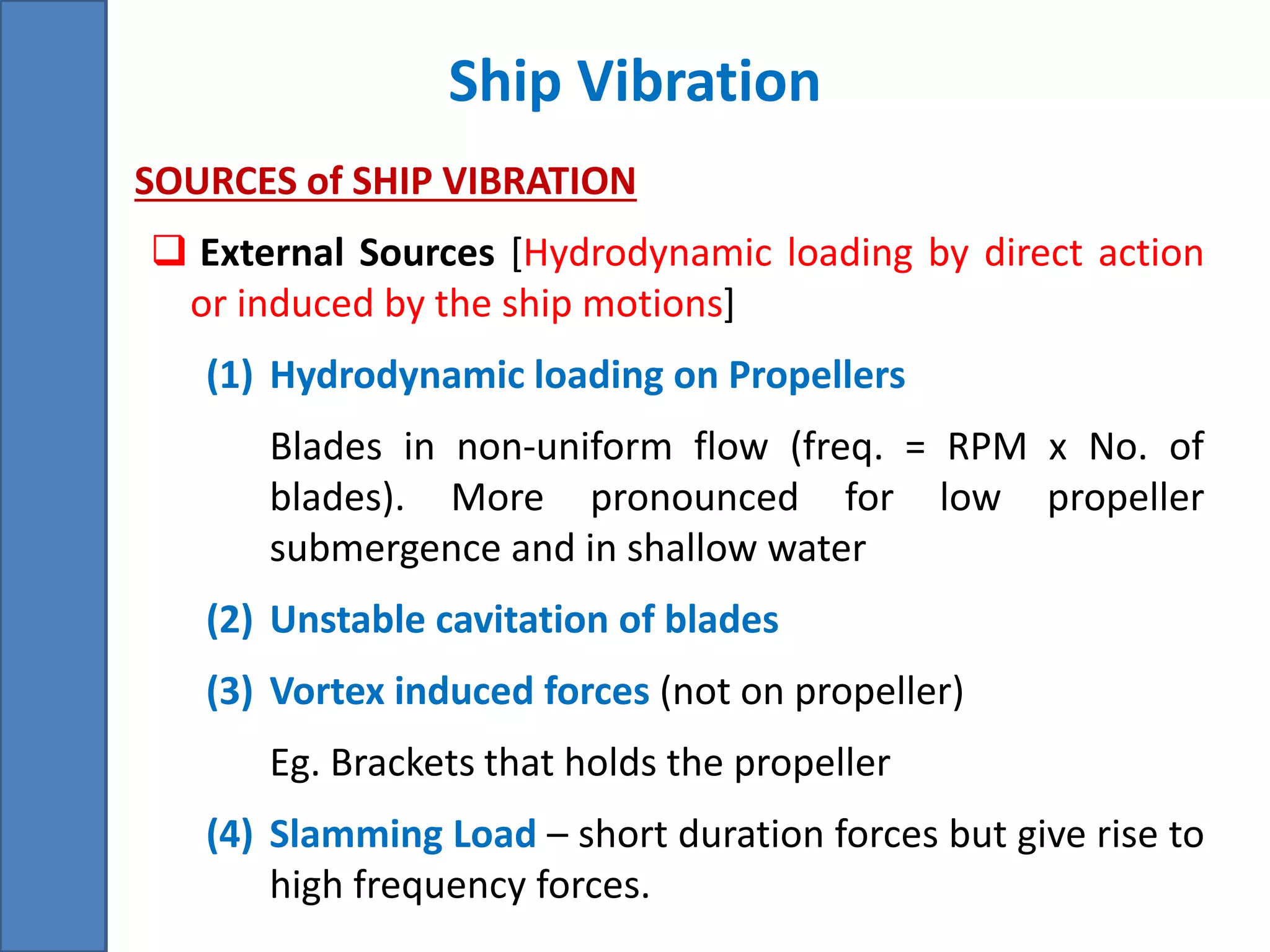 Ship Vibration
• SOURCES of SHIP VIBRATION
 External Sources [Hydrodynamic loading by direct action
or induced by the ship motions]
(1) Hydrodynamic loading on Propellers
Blades in non-uniform flow (freq. = RPM x No. of
blades). More pronounced for low propeller
submergence and in shallow water
(2) Unstable cavitation of blades
(3) Vortex induced forces (not on propeller)
Eg. Brackets that holds the propeller
(4) Slamming Load – short duration forces but give rise to
high frequency forces.
 