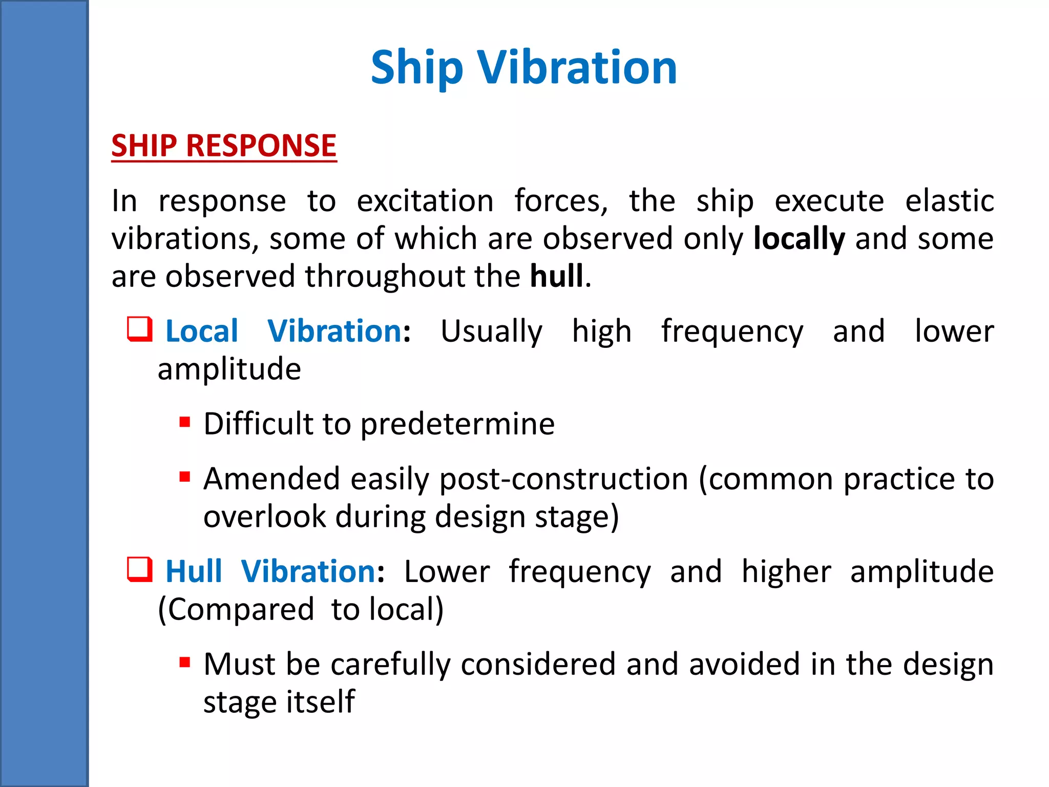 Ship Vibration
• SHIP RESPONSE
• In response to excitation forces, the ship execute elastic
vibrations, some of which are observed only locally and some
are observed throughout the hull.
 Local Vibration: Usually high frequency and lower
amplitude
 Difficult to predetermine
 Amended easily post-construction (common practice to
overlook during design stage)
 Hull Vibration: Lower frequency and higher amplitude
(Compared to local)
 Must be carefully considered and avoided in the design
stage itself
 