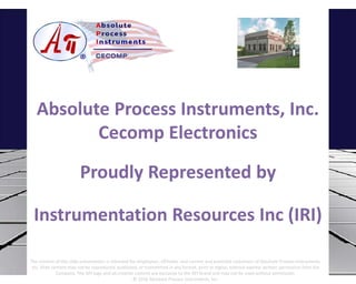 Absolute Process Instruments, Inc.
Cecomp Electronics
Proudly Represented by
Instrumentation Resources Inc (IRI)
The content of this slide presentation is intended for employees, affiliates, and current and potential customers of Absolute Process Instruments,
Inc. Slide content may not be reproduced, published, or transmitted in any format, print or digital, without express written permission from the
Company. The API logo and all creative content are exclusive to the API brand and may not be used without permission.
© 2016 Absolute Process Instruments, Inc.
 
