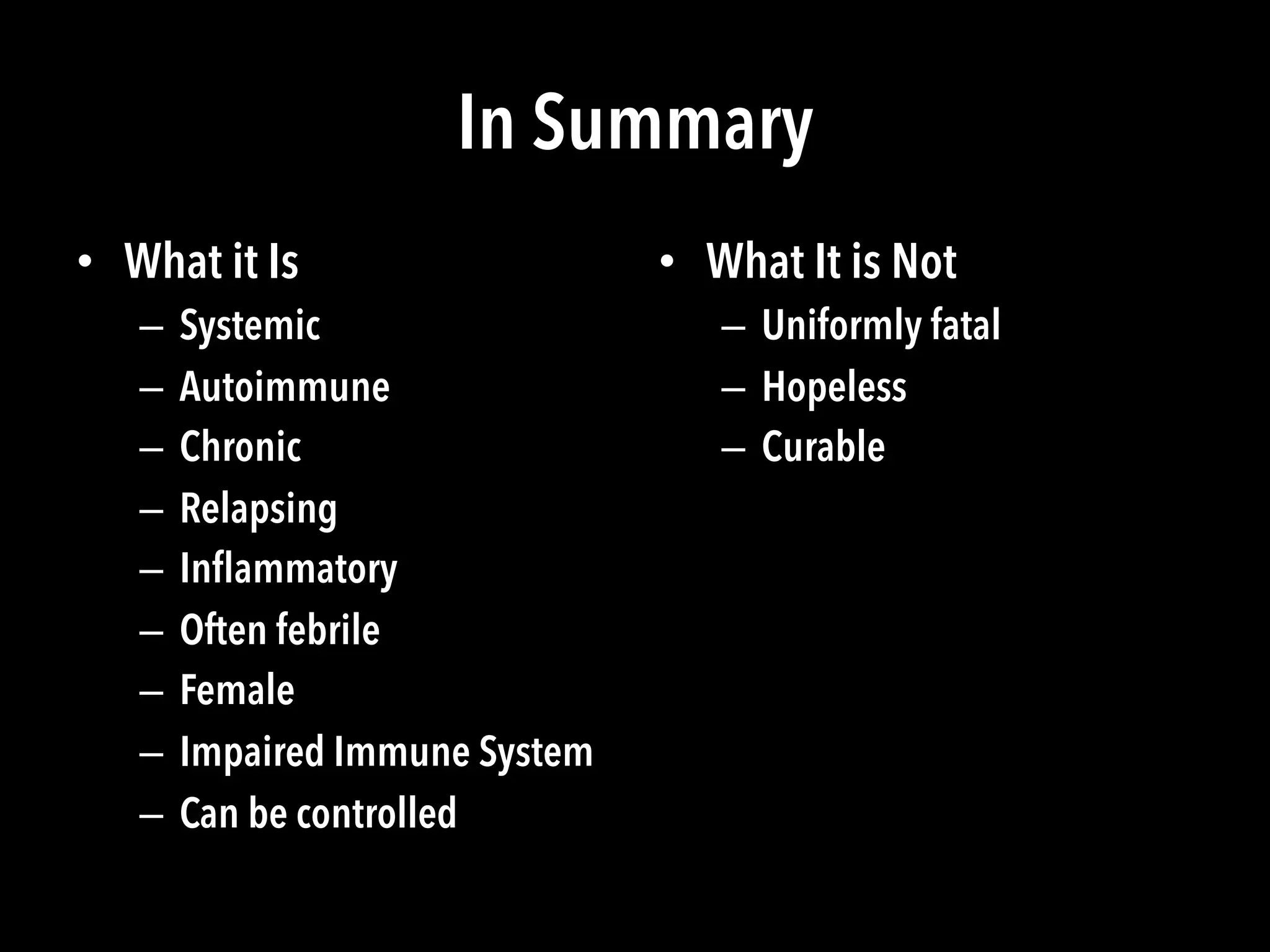 In Summary
•  What it Is
–  Systemic
–  Autoimmune
–  Chronic
–  Relapsing
–  Inﬂammatory
–  Often febrile
–  Female
–  Impaired Immune System
–  Can be controlled
•  What It is Not
–  Uniformly fatal
–  Hopeless
–  Curable
 