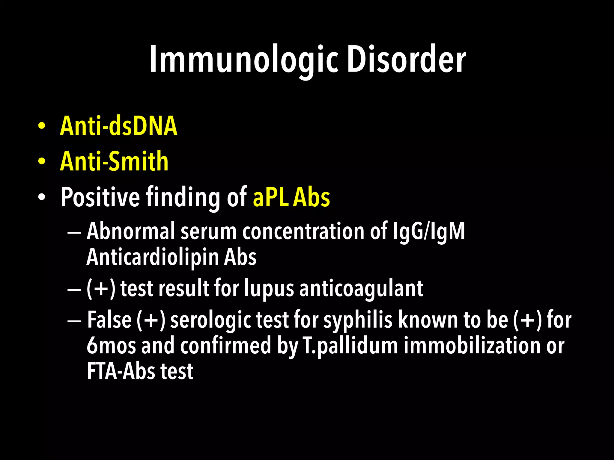 Immunologic Disorder
•  Anti-dsDNA
•  Anti-Smith
•  Positive ﬁnding of aPL Abs
– Abnormal serum concentration of IgG/IgM
Anticardiolipin Abs
– (+) test result for lupus anticoagulant
– False (+) serologic test for syphilis known to be (+) for
6mos and conﬁrmed by T.pallidum immobilization or
FTA-Abs test
 