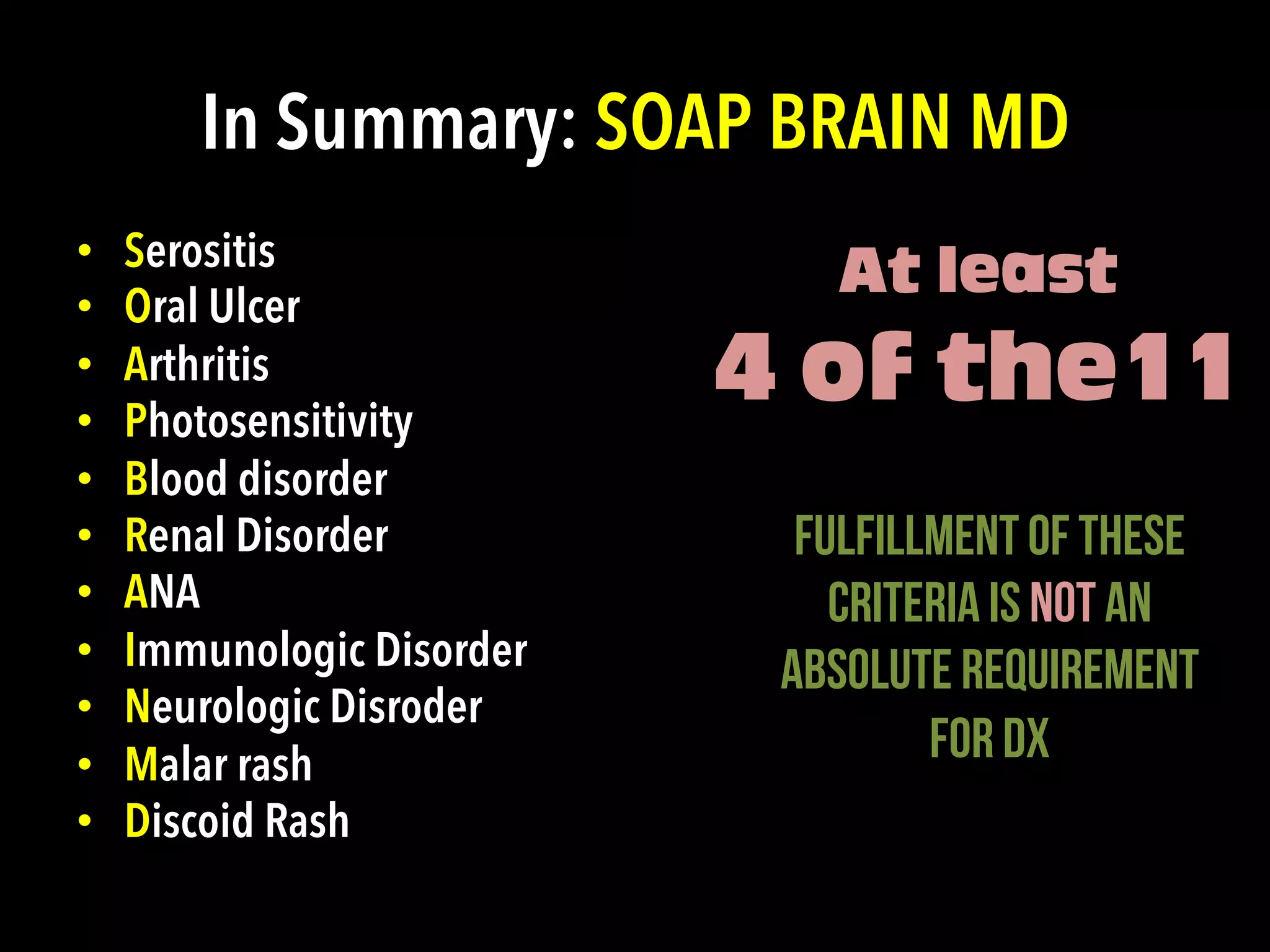 In Summary: SOAP BRAIN MD
•  Serositis
•  Oral Ulcer
•  Arthritis
•  Photosensitivity
•  Blood disorder
•  Renal Disorder
•  ANA
•  Immunologic Disorder
•  Neurologic Disroder
•  Malar rash
•  Discoid Rash
At least
4 of the11
Fulfillment of these
criteria is NOT an
absolute requirement
for Dx
	
  
 
