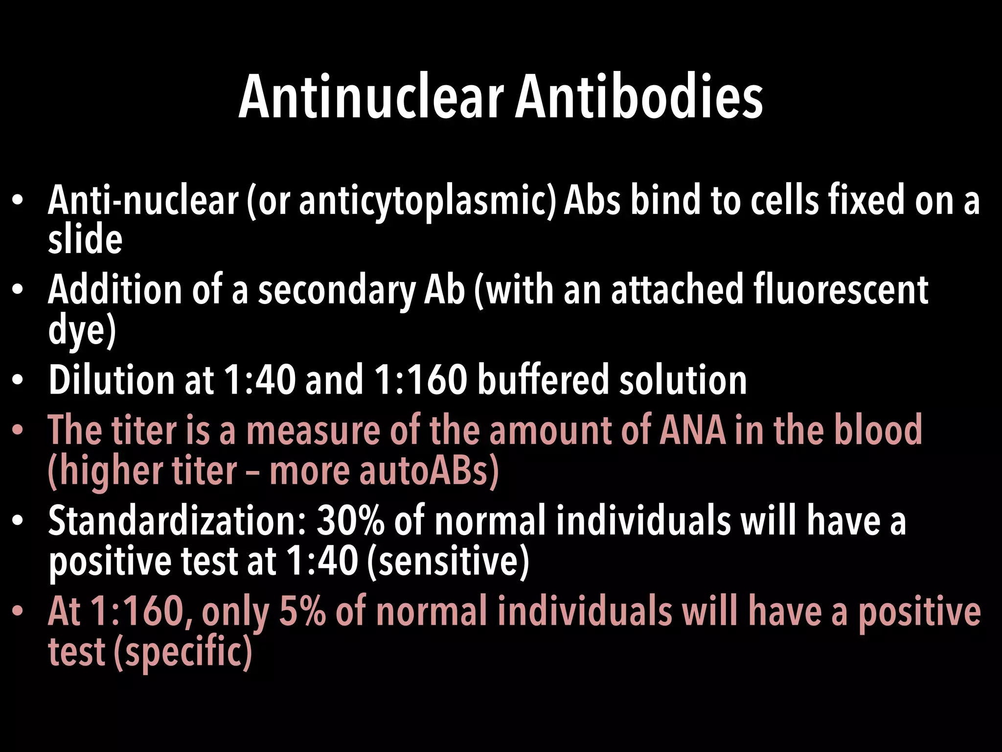 Antinuclear Antibodies
•  Anti-nuclear (or anticytoplasmic) Abs bind to cells ﬁxed on a
slide
•  Addition of a secondary Ab (with an attached ﬂuorescent
dye)
•  Dilution at 1:40 and 1:160 buffered solution
•  The titer is a measure of the amount of ANA in the blood
(higher titer – more autoABs)
•  Standardization: 30% of normal individuals will have a
positive test at 1:40 (sensitive)
•  At 1:160, only 5% of normal individuals will have a positive
test (speciﬁc)
 