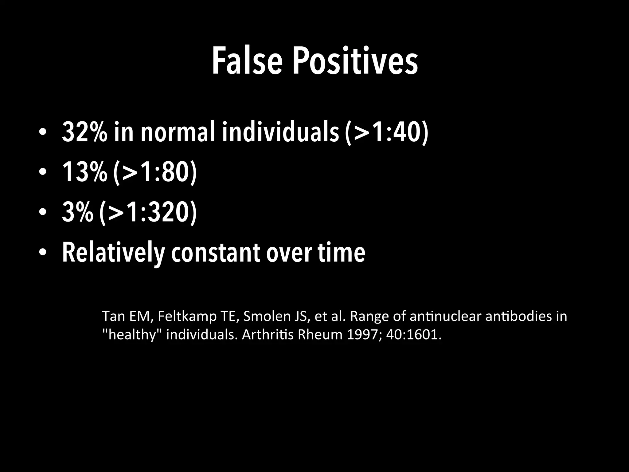 False Positives
•  32% in normal individuals (>1:40)
•  13% (>1:80)
•  3% (>1:320)
•  Relatively constant over time
Tan	
  EM,	
  Feltkamp	
  TE,	
  Smolen	
  JS,	
  et	
  al.	
  Range	
  of	
  an(nuclear	
  an(bodies	
  in	
  
"healthy"	
  individuals.	
  Arthri(s	
  Rheum	
  1997;	
  40:1601.	
  
 
