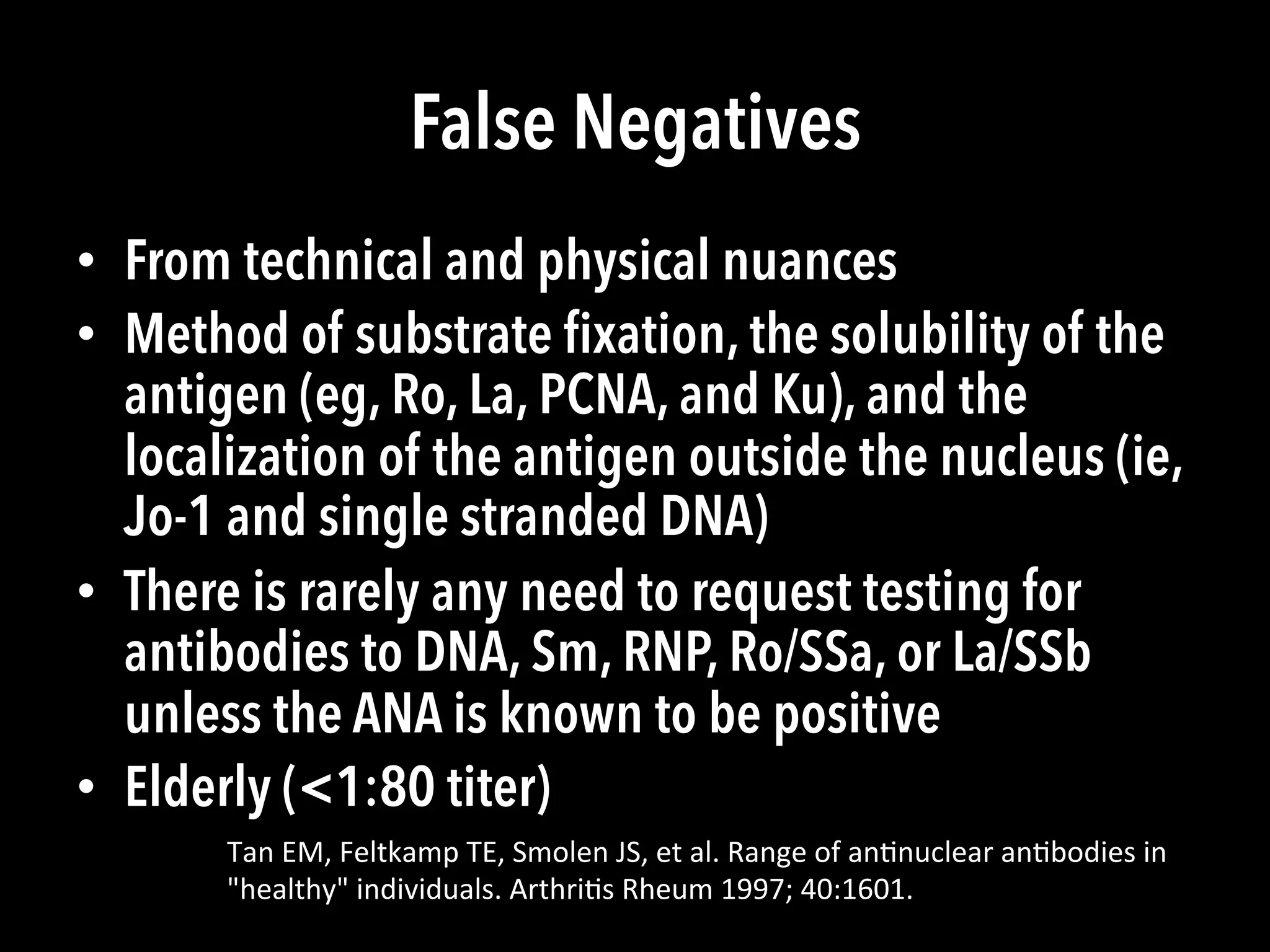 False Negatives
•  From technical and physical nuances
•  Method of substrate ﬁxation, the solubility of the
antigen (eg, Ro, La, PCNA, and Ku), and the
localization of the antigen outside the nucleus (ie,
Jo-1 and single stranded DNA)
•  There is rarely any need to request testing for
antibodies to DNA, Sm, RNP, Ro/SSa, or La/SSb
unless the ANA is known to be positive
•  Elderly (<1:80 titer)
Tan	
  EM,	
  Feltkamp	
  TE,	
  Smolen	
  JS,	
  et	
  al.	
  Range	
  of	
  an(nuclear	
  an(bodies	
  in	
  
"healthy"	
  individuals.	
  Arthri(s	
  Rheum	
  1997;	
  40:1601.	
  
 