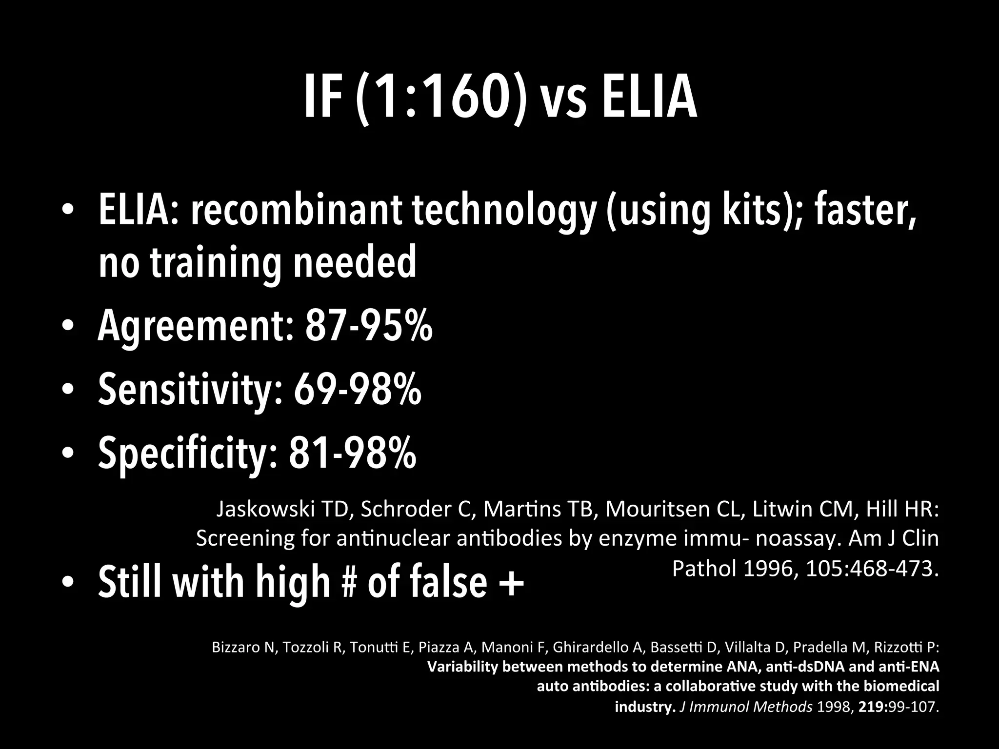 IF (1:160) vs ELIA
•  ELIA: recombinant technology (using kits); faster,
no training needed
•  Agreement: 87-95%
•  Sensitivity: 69-98%
•  Speciﬁcity: 81-98%
•  Still with high # of false +
Jaskowski	
  TD,	
  Schroder	
  C,	
  Mar(ns	
  TB,	
  Mouritsen	
  CL,	
  Litwin	
  CM,	
  Hill	
  HR:	
  
Screening	
  for	
  an(nuclear	
  an(bodies	
  by	
  enzyme	
  immu-­‐	
  noassay.	
  Am	
  J	
  Clin	
  
Pathol	
  1996,	
  105:468-­‐473.	
  
Bizzaro	
  N,	
  Tozzoli	
  R,	
  Tonu^	
  E,	
  Piazza	
  A,	
  Manoni	
  F,	
  Ghirardello	
  A,	
  Basse^	
  D,	
  Villalta	
  D,	
  Pradella	
  M,	
  Rizzo^	
  P:	
  
Variability	
  between	
  methods	
  to	
  determine	
  ANA,	
  an;-­‐dsDNA	
  and	
  an;-­‐ENA	
  
auto	
  an;bodies:	
  a	
  collabora;ve	
  study	
  with	
  the	
  biomedical	
  
industry.	
  J	
  Immunol	
  Methods	
  1998,	
  219:99-­‐107.	
  
 
