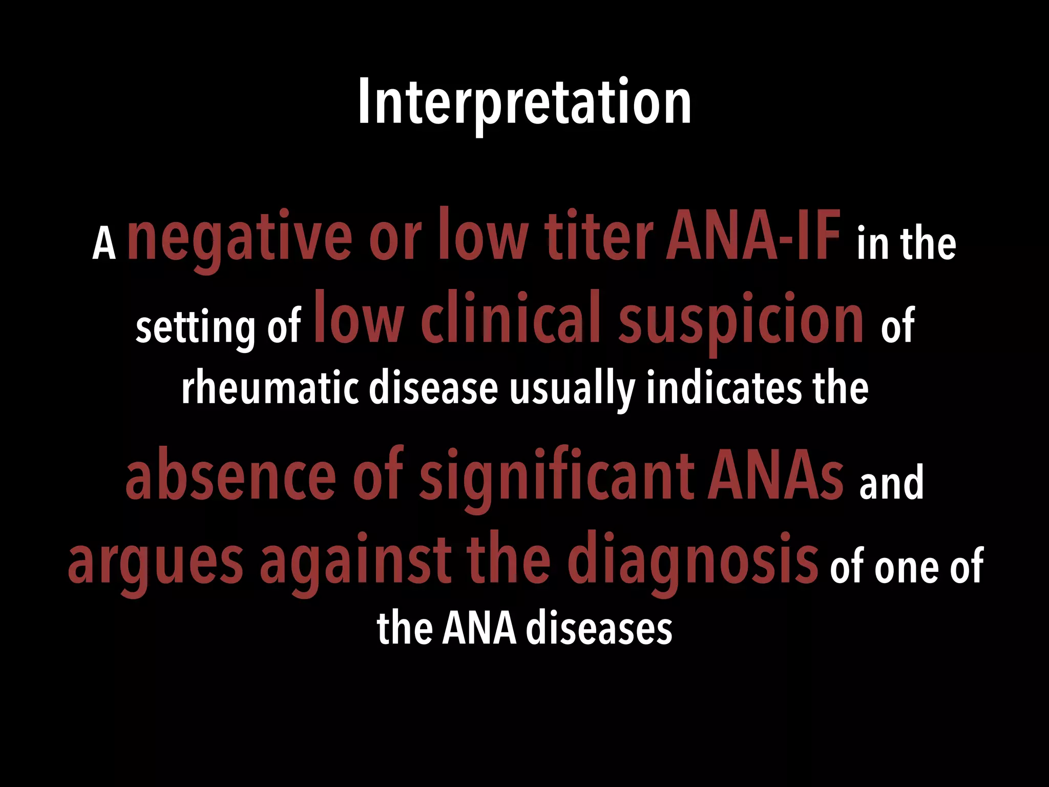 Interpretation
A negative or low titer ANA-IF in the
setting of low clinical suspicion of
rheumatic disease usually indicates the
absence of signiﬁcant ANAs and
argues against the diagnosisof one of
the ANA diseases
 