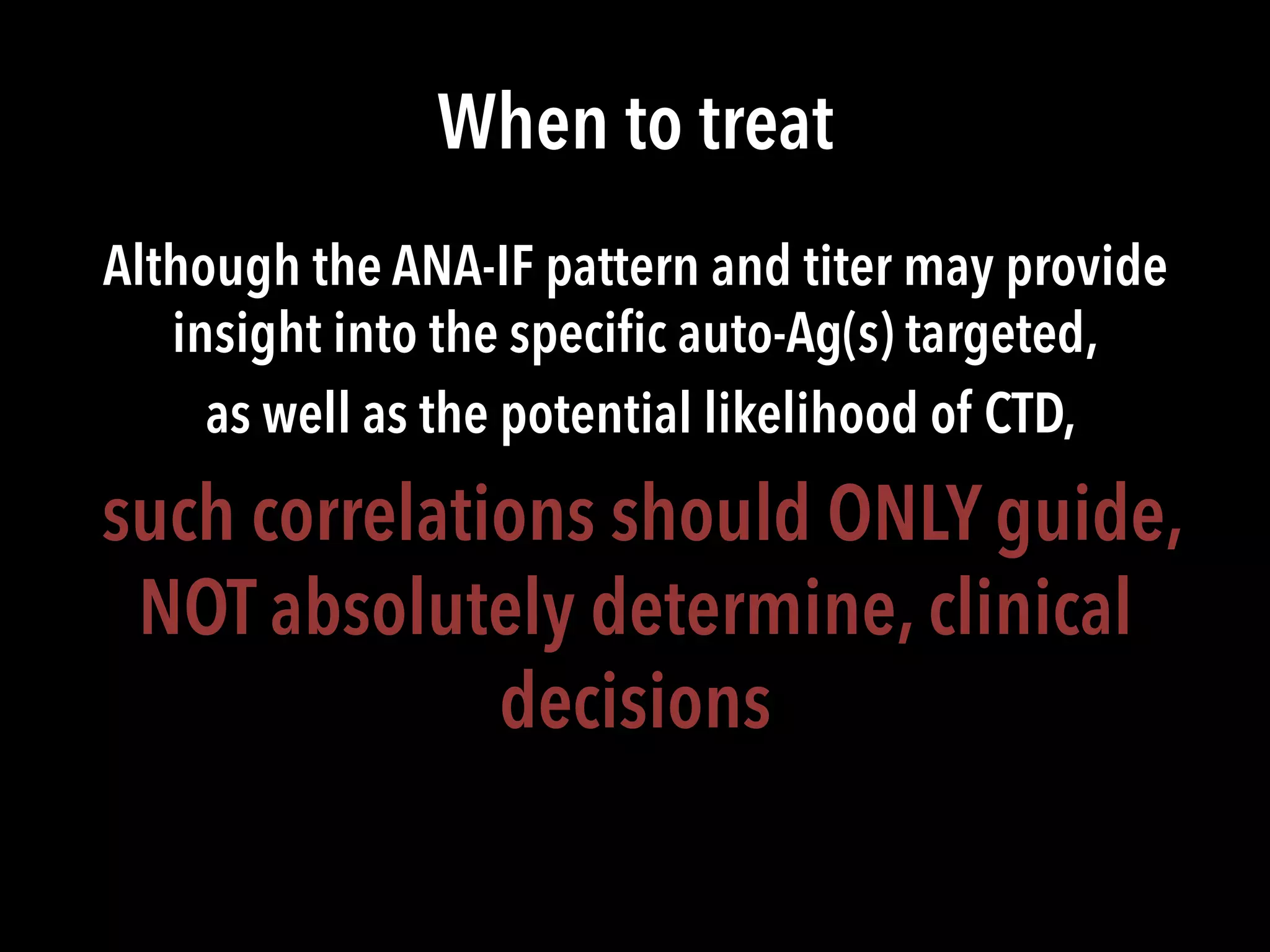 When to treat
Although the ANA-IF pattern and titer may provide
insight into the speciﬁc auto-Ag(s) targeted,
as well as the potential likelihood of CTD,
such correlations should ONLY guide,
NOT absolutely determine, clinical
decisions
 