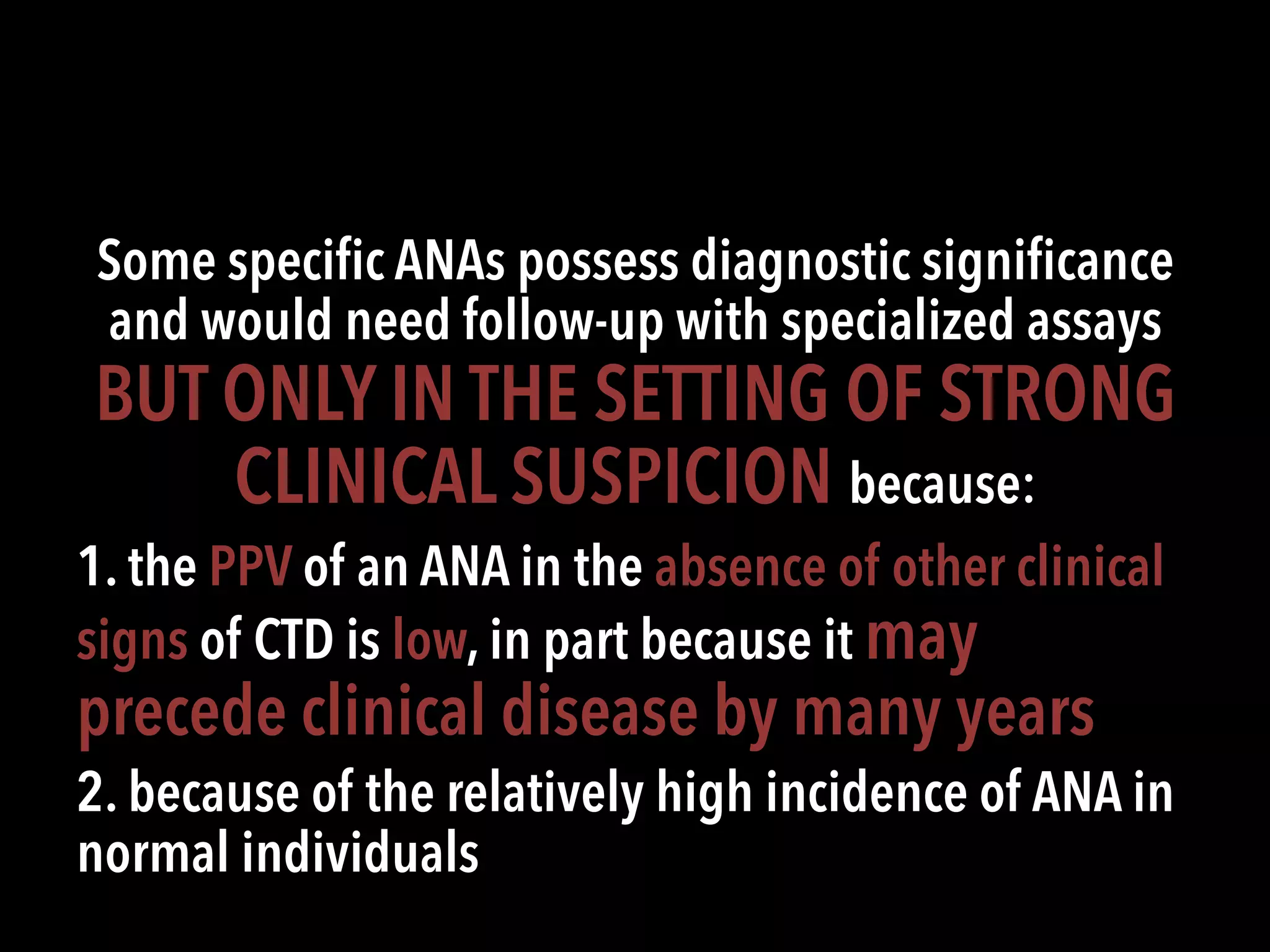 Some speciﬁc ANAs possess diagnostic signiﬁcance
and would need follow-up with specialized assays
BUT ONLY IN THE SETTING OF STRONG
CLINICAL SUSPICION because:
1. the PPV of an ANA in the absence of other clinical
signs of CTD is low, in part because it may
precede clinical disease by many years
2. because of the relatively high incidence of ANA in
normal individuals
 