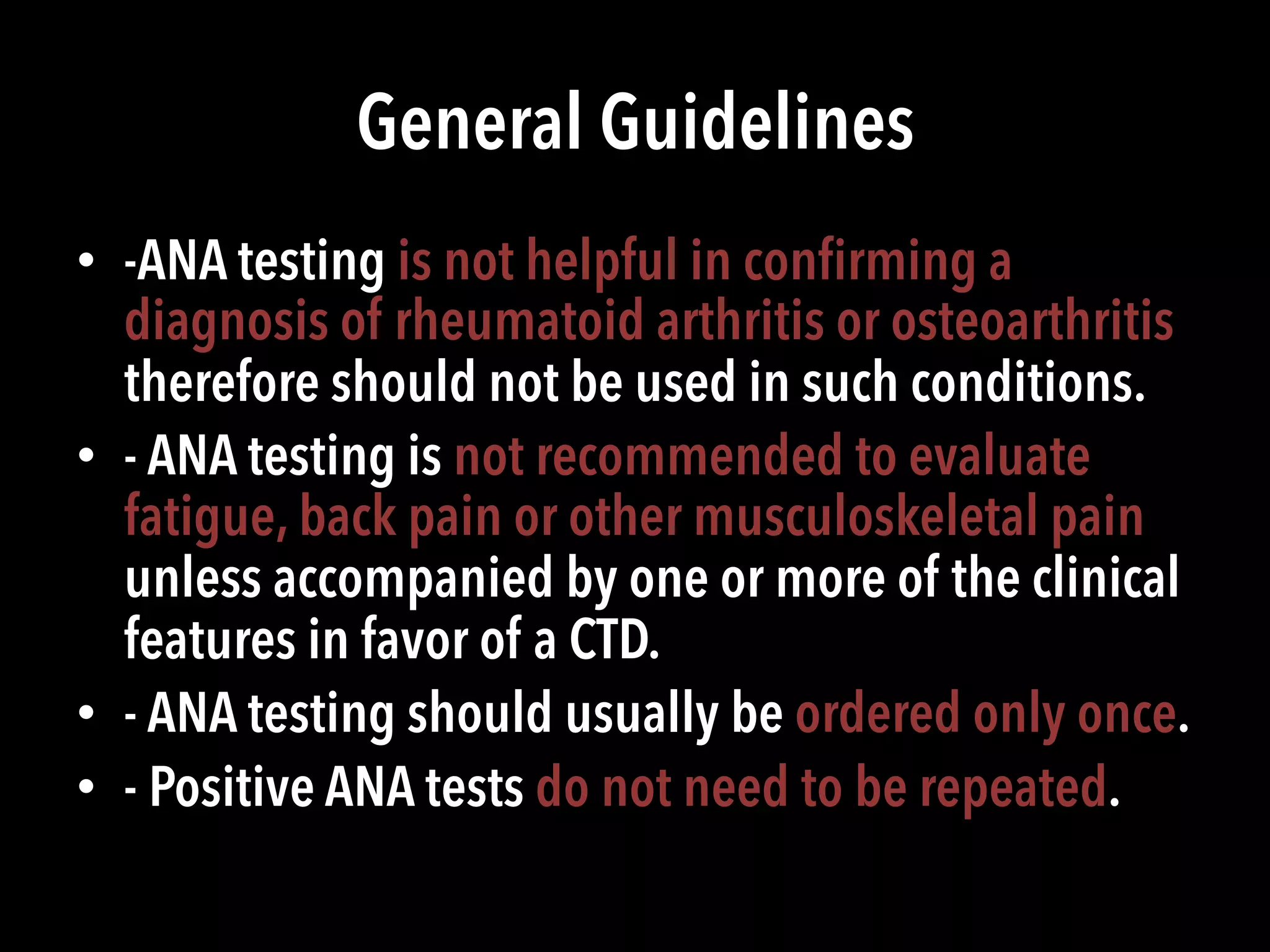 General Guidelines
•  -ANA testing is not helpful in conﬁrming a
diagnosis of rheumatoid arthritis or osteoarthritis
therefore should not be used in such conditions.
•  - ANA testing is not recommended to evaluate
fatigue, back pain or other musculoskeletal pain
unless accompanied by one or more of the clinical
features in favor of a CTD.
•  - ANA testing should usually be ordered only once.
•  - Positive ANA tests do not need to be repeated.
 