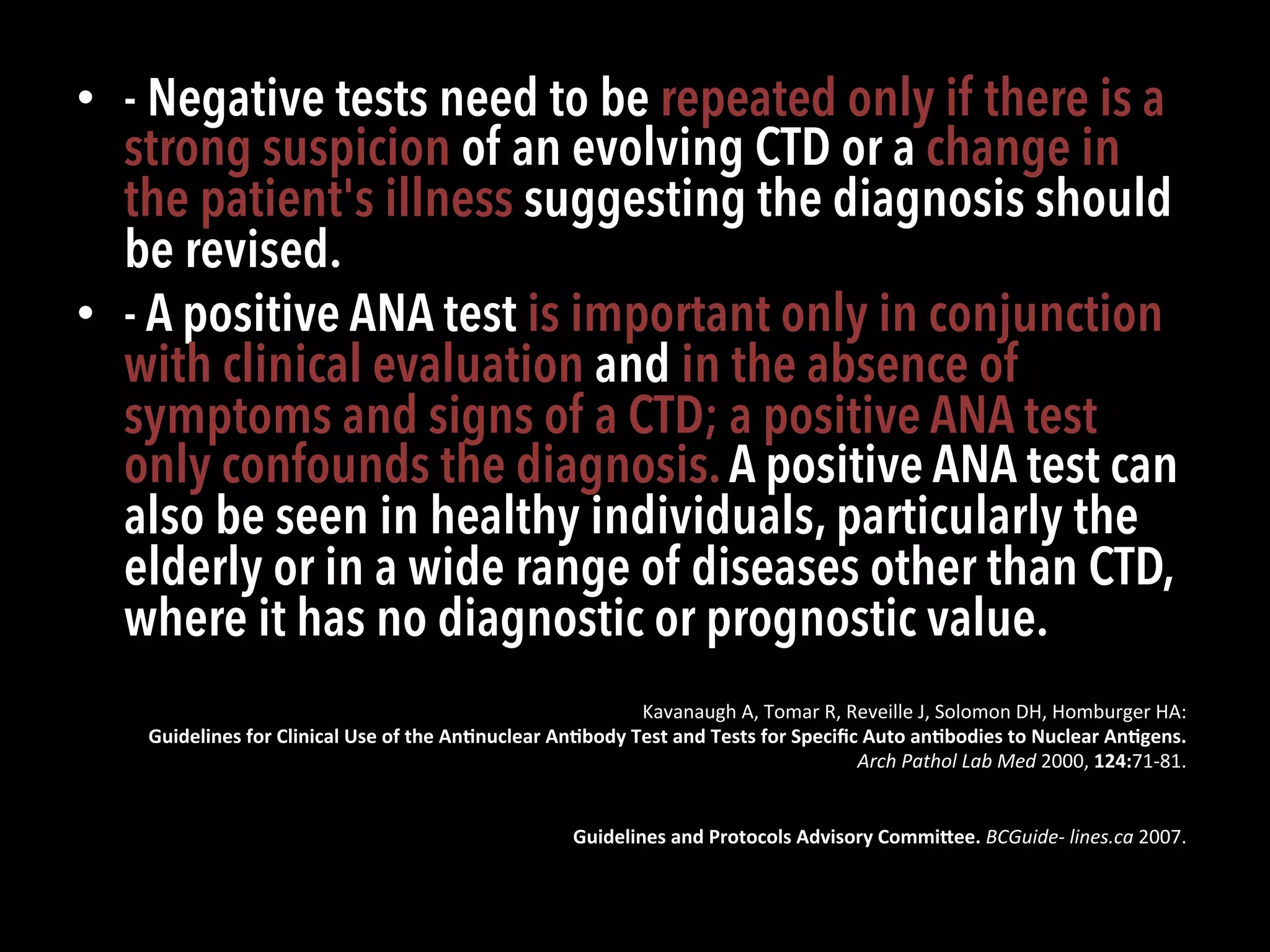 •  - Negative tests need to be repeated only if there is a
strong suspicion of an evolving CTD or a change in
the patient's illness suggesting the diagnosis should
be revised.
•  - A positive ANA test is important only in conjunction
with clinical evaluation and in the absence of
symptoms and signs of a CTD; a positive ANA test
only confounds the diagnosis.A positive ANA test can
also be seen in healthy individuals, particularly the
elderly or in a wide range of diseases other than CTD,
where it has no diagnostic or prognostic value.
Kavanaugh	
  A,	
  Tomar	
  R,	
  Reveille	
  J,	
  Solomon	
  DH,	
  Homburger	
  HA:	
  
Guidelines	
  for	
  Clinical	
  Use	
  of	
  the	
  An;nuclear	
  An;body	
  Test	
  and	
  Tests	
  for	
  Speciﬁc	
  Auto	
  an;bodies	
  to	
  Nuclear	
  An;gens.	
  
Arch	
  Pathol	
  Lab	
  Med	
  2000,	
  124:71-­‐81.	
  
Guidelines	
  and	
  Protocols	
  Advisory	
  CommiOee.	
  BCGuide-­‐	
  lines.ca	
  2007.	
  
 