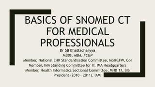 BASICS OF SNOMED CT
FOR MEDICAL
PROFESSIONALSDr SB Bhattacharyya
MBBS, MBA, FCGP
Member, National EHR Standardisation Committee, MoH&FW, GoI
Member, IMA Standing Committee for IT, IMA Headquarters
Member, Health Informatics Sectional Committee, MHD 17, BIS
President (2010 – 2011), IAMI
 