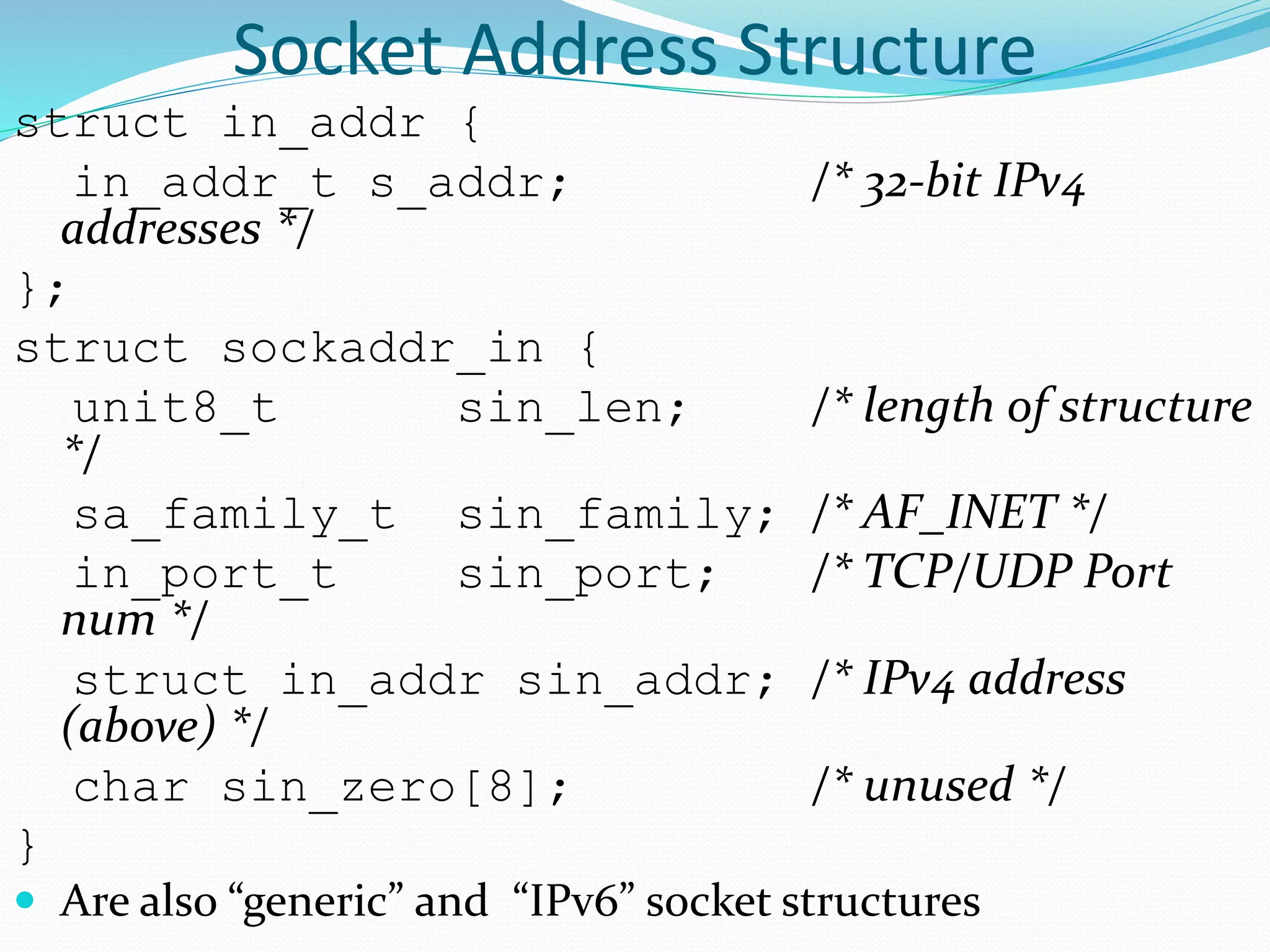Socket Address Structure
struct in_addr {
in_addr_t s_addr; /* 32-bit IPv4
addresses */
};
struct sockaddr_in {
unit8_t sin_len; /* length of structure
*/
sa_family_t sin_family; /* AF_INET */
in_port_t sin_port; /* TCP/UDP Port
num */
struct in_addr sin_addr; /* IPv4 address
(above) */
char sin_zero[8]; /* unused */
}
 Are also “generic” and “IPv6” socket structures
 