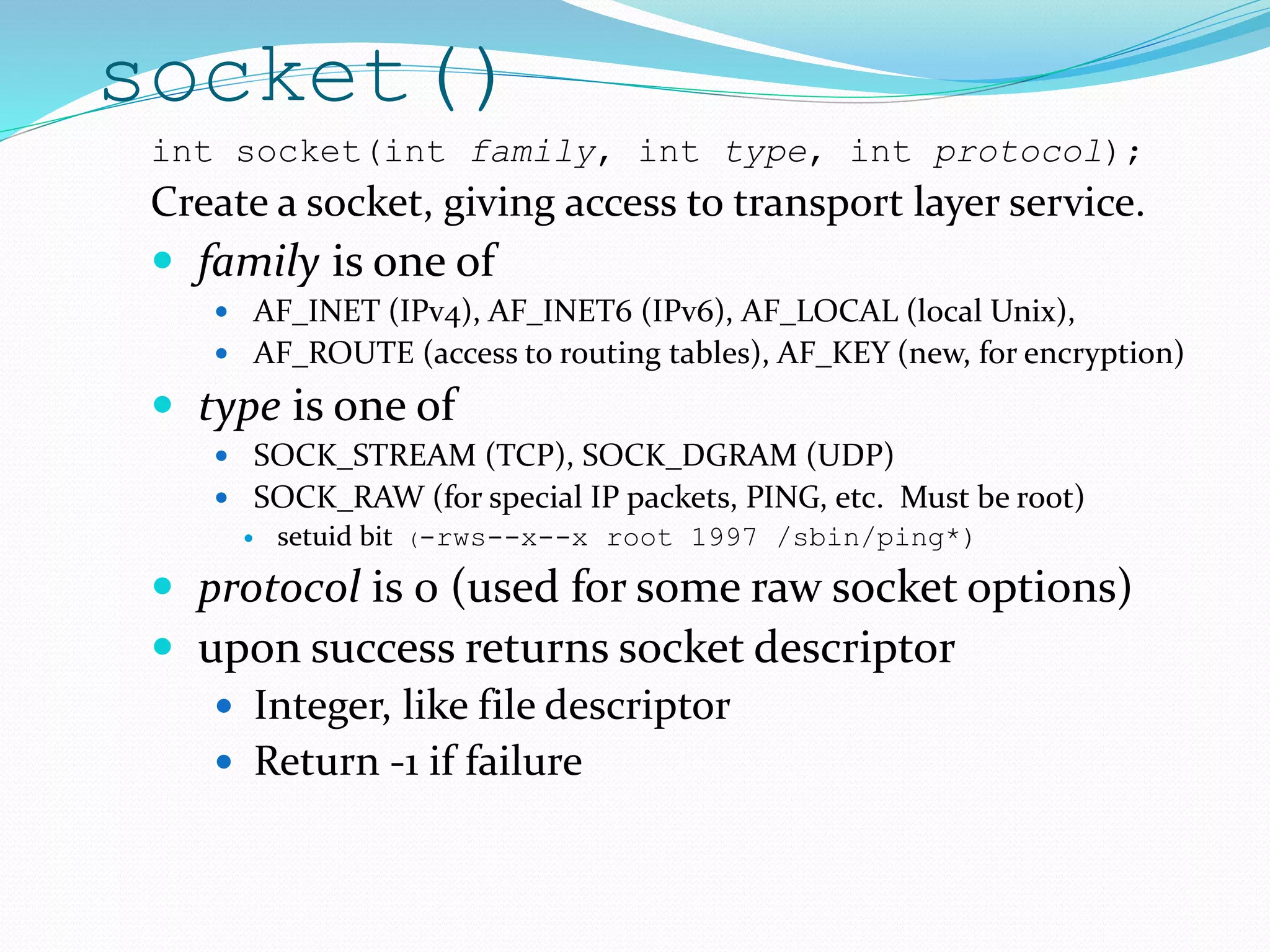 socket()
int socket(int family, int type, int protocol);
Create a socket, giving access to transport layer service.
 family is one of
 AF_INET (IPv4), AF_INET6 (IPv6), AF_LOCAL (local Unix),
 AF_ROUTE (access to routing tables), AF_KEY (new, for encryption)
 type is one of
 SOCK_STREAM (TCP), SOCK_DGRAM (UDP)
 SOCK_RAW (for special IP packets, PING, etc. Must be root)
 setuid bit (-rws--x--x root 1997 /sbin/ping*)
 protocol is 0 (used for some raw socket options)
 upon success returns socket descriptor
 Integer, like file descriptor
 Return -1 if failure
 