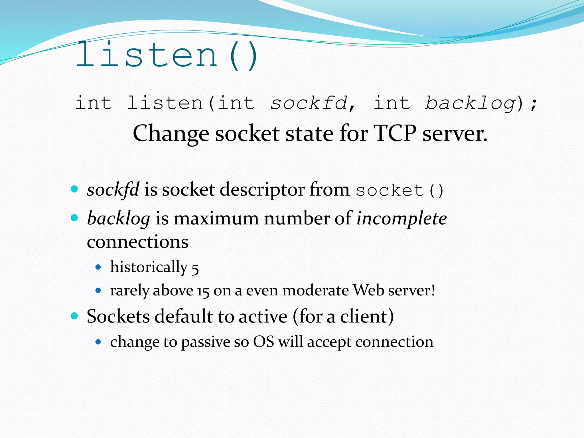 listen()
 sockfd is socket descriptor from socket()
 backlog is maximum number of incomplete
connections
 historically 5
 rarely above 15 on a even moderate Web server!
 Sockets default to active (for a client)
 change to passive so OS will accept connection
int listen(int sockfd, int backlog);
Change socket state for TCP server.
 